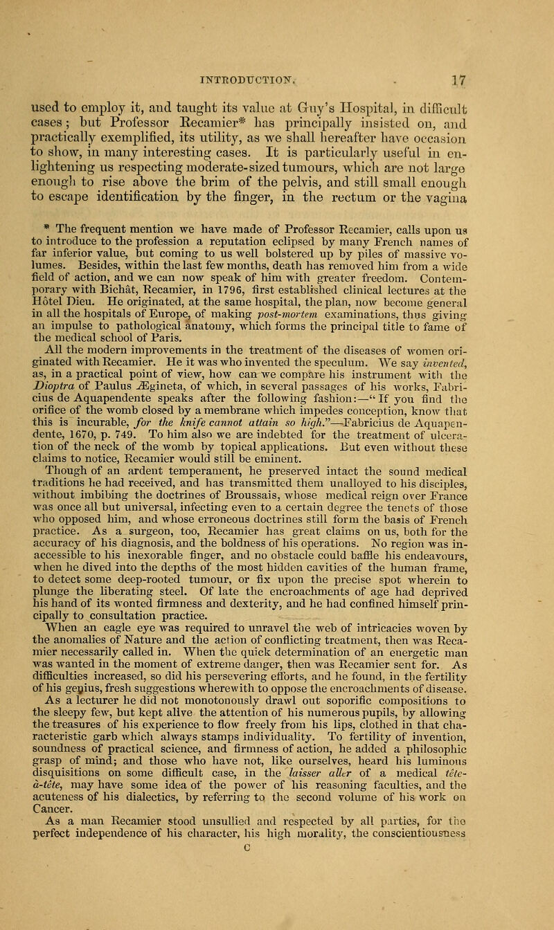 used to employ it, and taiiglit its value at Guy's Hospital, in difficult cases; but Professor Eecamier* has principally insisted on, and practically exemplified, its utility, as we shall hereafter have occasion to show, in many interesting cases. It is particularly useful in en- lightening us resjjecting moderate-sized tumours, which are not large enough to rise above the brim of the pelvis, and still small enough to escape identification by the finger, in the rectum or the vagina * The frequent mention we have made of Professor Recamier, calls upon ua to introduce to the profession a reputation eclipsed by many French names of far inferior value, but coming to us well bolstered up by piles of massive vo- lumes. Besides, within the last few months, death has removed him from a wide field of action, and we can now speak of him with greater freedom. Contem- porary with Bichat, Recamier, in 1796, first established clinical lectures at the Hotel Dieu. He originated, at the same hospital, the plan, now become general in all the hospitals of Europe, of making post-mortem examinations, thus giving an impulse to pathological anatomy, which forms the principal title to fame of the medical school of Paris. All the modern improvements in the treatment of the diseases of women ori- ginated with Recamier. He it was who invented the speculum. We say invented, as, in a practical point of view, how can we compare his instrument with the Dioptra of Paulus ^gineta, of which, in several passages of his works, Fabri- cius de Aquapendente speaks after the following fashion:—If you find the orifice of the womb closed by a membrane which impedes conception, know that this is incurable, Jbr the knife cannot attain so high.—Fabricius de Aquapen- dente, 1670, p. 749. To him also we are indebted for the treatment of ulcera- tion of the neck of the womb by topical applications. But even without these claims to notice, Recamier would still be eminent. Though of an ardent temperament, he preserved intact the sound medical traditions he had received, and has transmitted them unalloyed to his disciples, without imbibing the doctrines of Broussais, whose medical reign over France was once all but universal, infecting even to a certain degree the tenets of those who opposed him, and whose erroneous doctrines still form the basis of French practice. As a surgeon, too, Recamier has great claims on us, both for the accuracy of his diagnosis, and the boldness of his operations. No region was in- accessible to his inexorable finger, and no obstacle could baffle his endeavours, when he dived into the depths of the most hidden cavities of the human frame, to detect some deep-rooted tumour, or fix upon the precise spot wherein to plunge the liberating steel. Of late the encroachments of age had deprived his hand of its wonted firmness and dexterity, and he had confined himself prin- cipally to consultation practice. When an eagle eye was required to unravel the web of intricacies woven by the anomalies of Nature and the action of conflicting treatment, then was Reca- mier necessarily called in. When the quick determination of an energetic man was wanted in the moment of extreme danger, then was Recamier sent for. As diflBculties increased, so did his persevering efforts, and he found, in the fertility of his geyius, fresh suggestions wherewith to oppose the encroachments of disease. As a lecturer he did not monotonously drawl out soporific compositions to the sleepy few, but kept alive the attention of his numerous pupils, by allowing the treasures of his experience to fiow freely from his lips, clothed in that cha- racteristic garb which always stamps individuality. To fertility of invention, soundness of practical science, and firmness of action, he added a philosophic grasp of mind; and those who have not, like ourselves, heard his luminous disquisitions on some difiicult case, in the laisser aller of a medical tete- a-tete, may have some idea of the power of his reasoning faculties, and the acuteness of his dialectics, by referring to the second volume of his work on Cancer. As a man Recamier stood unsullied and respected by all parties, for tiio perfect independence of his character, his high morality, the conscientiousness