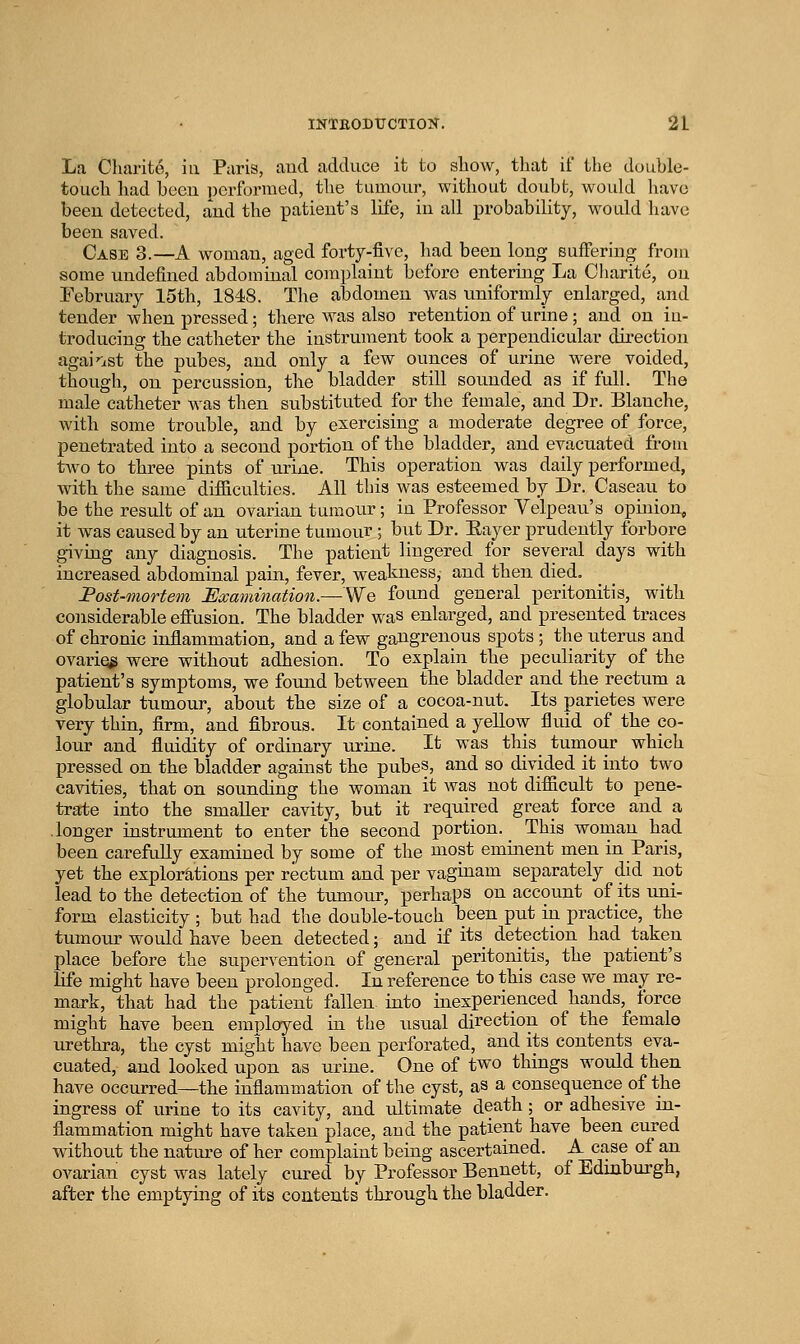 La Charite, ia Paris, and adduce it to show, tliat if the double- toLicli had been performed, tlie tumour, without doubt, woidd have beeu detected, aud the patient's life, in all probability, would have been saved. Case 3.—A woman, aged forty-five, had been long Buffering from some undefined abdominal complaint before entering La Charite, on February 15th, 1848. The abdomen was uniformly enlarged, and tender when pressed; there was also retention of urine; and on in- troducing the catheter the instrument took a perpendicular direction agai'ist the pubes, and only a few ounces of urine w^ere voided, though, on percussion, the bladder still sounded as if full. The male catheter was then substituted for the female, and Dr. Blanche, with some trouble, and by exercising a moderate degree of force, penetrated into a second portion of the bladder, and evacuated from two to three pints of urine. This operation was daily performed, with the same difiiculties. All this was esteemed by Dr. Caseau to be the result of an ovarian tumour; in Professor Yelpeau's opinion, it was caused by an uterine tumour ; but Dr. Eayer prudently forbore giving any diagnosis. The patient lingered for several days with increased abdominal pain, fever, weakness, and then died. Post-mortem Examination.—We found general peritonitis, with considerable efiusion. The bladder was enlarged, and presented traces of chronic inflammation, and a few gangrenous spots ; the uterus and ovariei^ were without adhesion. To explain the peculiarity of the patient's symptoms, we found between the bladder and the rectum a globular tumour, about the size of a cocoa-nut. Its parietes were very thin, firm, and fibrous. It contained a yellow fluid of the co- lour and fluidity of ordinary urine. It was this tumour which pressed on the bladder against the pubes, and so divided it into two cavities, that on sounding the woman it was not difiicult to pene- trate into the smaller cavity, but it required great force and a .longer instrument to enter the second portion. This woman had been carefully examined by some of the most eminent men in Paris, yet the explorations per rectum and per vaginam separately did not lead to the detection of the tumour, perhaps on account of its uni- form elasticity ; but had the double-touch been put in practice, the tumour would have been detected; and if its detection had taken place before the supervention of general peritonitis, the patient's life might have been prolonged. In reference to this case we may re- mark, that had the patient fallen into inexperienced hands, force might have been employed in the usual direction of the female urethra, the cyst might have been perforated, and its contents eva- cuated, and looked upon as urine. One of two things would then have occurred—the inflammation of the cyst, aS a consequence of the ingress of urine to its cavity, and ultimate death; or adhesive in- flammation might have taken place, aud the patient have been cured without the nature of her complaint being ascertained. A case of an ovarian cyst w^aa lately cured by Professor Bennett, of Edinburgh, after the emptying of its contents through the bladder.