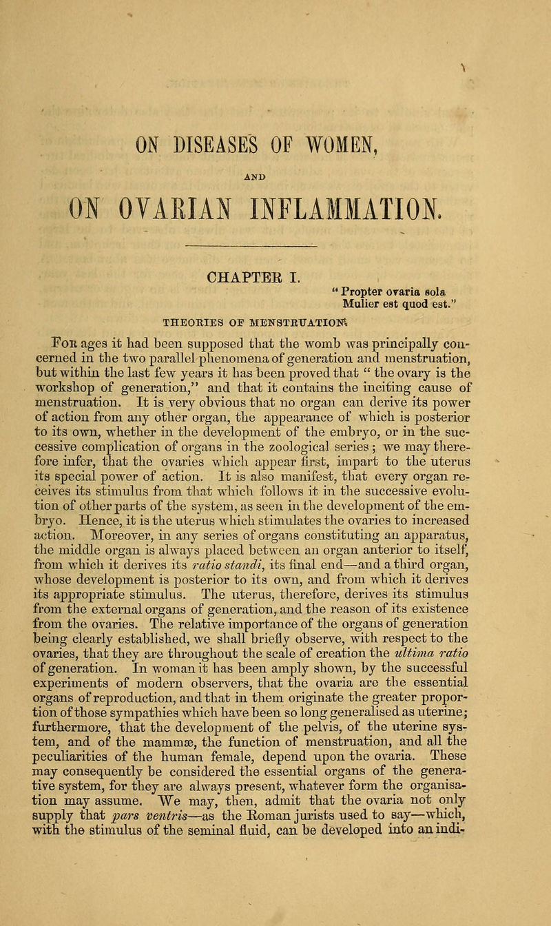 ON DISEASES OF WOMExN, AND ON OVARIAN INFLAMMATION. CHAPTER I. Propter oraria sola Mulier est quod est. THEOEIES OF MENSTBTIATIOIift For agea it had been supposed that the womb was principally con- cerned in the two parallel phenomena of generation and menstruation, but within the last few years it has been proved that the ovary is the workshop of generation, and that it contains the inciting cause of menstruation. It is very obvious that no organ can derive its power of action from any other organ, the appearance of which is posterior to its own, whether in the development of the embryo, or in the suc- cessive complication of organs in the zoological series; we may there- fore infer, that the ovaries which appear first, impart to the uterus its special power of action. It is also manifest, that every organ re- ceives its stimulus from that which follows it in the successive evolu- tion of other parts of the system, as seen in the development of the em- bi*yo. Hence, it is the uterus which stimulates the ovaries to increased action. Moreover, in any series of organs constituting an apparatus, the middle organ is always placed between an organ anterior to itself, from which it derives its ratio standi, its final end—and a third organ, whose development is posterior to its own, and from which it derives its appropriate stimulus. The uterus, therefore, derives its stimulus from the external organs of generation, and the reason of its existence from the ovaries. The relative importance of the organs of genei-ation being clearly established, we shall briefly observe, with respect to the ovaries, that they are throughout the scale of creation the ultima ratio of generation. In woman it has been amply shown, by the successful experiments of modern observers, that the ovaria are the essential organs of reproduction, and that in them originate the greater propor- tion of those sympathies which have been so long generalised as uterine; furthermore, that the development of the pelvis, of the uterine sys- tem, and of the mammae, the function of menstruation, and all the peculiarities of the human female, depend upon the ovaria. These may consequently be considered the essential organs of the genera- tive system, for they are always present, whatever form the organisa- tion may assume, We may, then, admit that the ovaria not only supply that pars ventris—as the Roman jurists used to say—which, with the stimulus of the seminal fluid, can be developed into anindi-