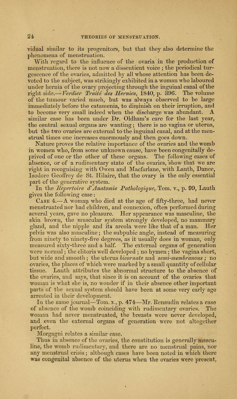 vidual similar to its progenitors, but that they also determine the phenomena of menstruation. AVith regard to the influence of the ovaria in the production of menstruation, there is not now a dissentient voice ; the periodical tur- gescenee of the ovaries, admitted by all whose attention has been de- voted to the subject, was strikingly exhibited in a woman who laboured under hernia of the ovary projecting through the inguinal canal of the right side.^Ve?'dier TraiU des Hernies, 1840, p. 396. The volume of the tumour varied much, but was always observed to be large immediately before the catamenia, to dinjinish on their irruption, and to become very small indeed when the discharge was abundant. A similar case has been under Dr. Oldham's care for the last year, the central sexual organs are wanting; there is no vagina or uterus, bu.t the two ovaries are external to the inguinal canal, and at the men- strual times one increases enormously and then goes down. Nature proves the relative importance of the ovaries and the womb in women who, from some unknown cause, have been congenitally de- prived of one or the other of these organs. The following cases of absence, or of a rudimentary state of the ovaries, show that we are right in recognising with Owen and Macfarlane, with Lauth, Dance, Isodore Geoffrey de St. Hilaire, that the ovary is the only essential part of the generative system. In the Eepertoire d''Anatomie PatJioloffique,-Tom.. v., p. 99, Lauth gives the following case: Case 4.—A M'oman who died at the age of fifty-three, had never menstruated nor had children, and connexion, often performed during several years, gave no pleasure. Her appearance was masculine, the skin brown, the muscular system strongly developed, no mammary gland, and the nipple and its areola were like that of a man. Her pelvis was also masculine; the subpubic angle, instead of measuring from ninety to ninety-five degrees, as it usually does in woman, only measured sixty-three and a half. The external organs of generation were nomial; the clitoris well developed ; no hymen; the vagina short, but wide and smooth ; the uterus hicornate and semi-memhrmious ; no ovaries, the places of which were marked by a small quantity of cellular tissue. Lautli attributes the abnormal structure to the absence of the ovaries, and says, that since it is on account of the ovaries that woman is what she is, no wonder if in their absence other important parts of the sexual system sliould have been at some very early ago arrested in their development. In the same journal—Tom. x., p. 474—Mr. Benaudin relates a case of absence of the womb coinciding witli rudimentary ovaries. The woman had never menstruated, the breasts were never developed, and even the external organs of generation were not altogether perfect. Morgagni relates a similar case. Thus in absence of the ovaries, the constitution is generally mascu- line, the womb rudimentaiy, and there are no menstrual pains, nor any menstrual crisis; although cases have been noted in which there was congenital absence of the uterus when the ovaries were present,