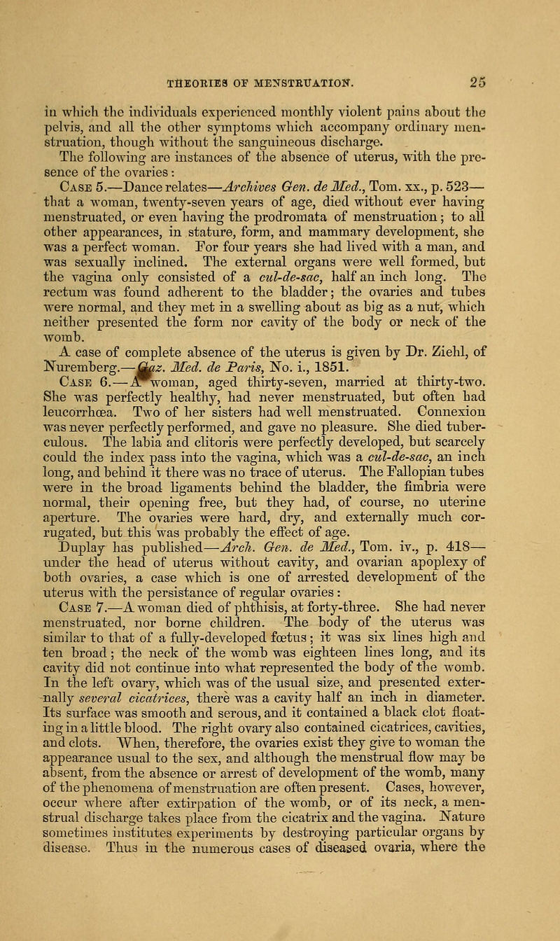 in wliicli the individuals experienced monthly violent pains about tlie pelvis, and all the other symptoms v^hich accompany ordinary men- struation, thoiigh without the sanguineous discharge. The following are instances of the absence of uterus, with the pre- sence of the ovaries: Case 5.—Dance relates—Archives Gen. delled., Tom. xx., p. 523— that a woman, twenty-seven years of age, died without ever having menstruated, or even having the prodromata of menstruation; to all other appearances, in stature, form, and mammary development, she was a perfect woman. For four years she had lived with a man, and was sexually inclined. The external organs were well formed, but the vagina only consisted of a cul-de-sac, half an inch long. The rectum was found adherent to the bladder; the ovaries and tubes were normal, and they met in a swelling about as big as a nut, which neither presented the form nor cavity of the body or neck of the womb. A case of complete absence of the uterus is given by Dr. Ziehl, of Nuremberg.—jj^z. Med. de Paris, IS'o. i., 1851. Case 6.—.a^woman, aged thirty-seven, married at thirty-two. She was perfectly healthy, had never menstruated, but often had leucorrhcBa, Two of her sisters had well menstruated. Connexion was never perfectly performed, and gave no pleasure. She died tuber- culous. The labia and clitoris were perfectly developed, but scarcely could the index pass into the vagina, which was a cul-de-sac, an inch long, and behind it there was no trace of uterus. The Fallopian tubes were in the broad ligaments behind the bladder, the fimbria were normal, their opening free, but they had, of course, no uterine aperture. The ovaries were hard, dry, and externally much cor- rugated, but this was probably the effect of age. Duplay has published—Arcli. Gen. de Med., Tom. iv., p. 418— under the head of uterus without cavity, and ovarian apoplexy of both ovaries, a case which is one of arrested development of the uterus with the persistance of regular ovaries : Case 7.—A woman died of phthisis, at forty-three. She had never menstruated, nor borne children. The body of the uterus was similar to that of a fully-developed foetus ; it was six lines high and ten broad; the neck of the womb was eighteen lines long, and its cavity did not continue into what represented the body of tlie womb. In the left ovary, which was of the usual size, and presented exter- nally several cicatrices, there was a cavity half an inch in diameter. Its surface was smooth and serous, and it contained a black clot float- ing in a little blood. The right ovary also contained cicatrices, cavities, and clots. When, therefore, the ovaries exist they give to woman the appearance usual to the sex, and although the menstrual flow may be absent, from the absence or arrest of development of the womb, many of the phenomena of menstruation are often present. Cases, however, occur where after extirpation of the womb, or of its neck, a men- strual discharge takes place from the cicatrix and the vagina. JSTature sometimes institutes experiments by destroying particular organs by disease. Thus in the numerous cases of diseased ovaria, where the