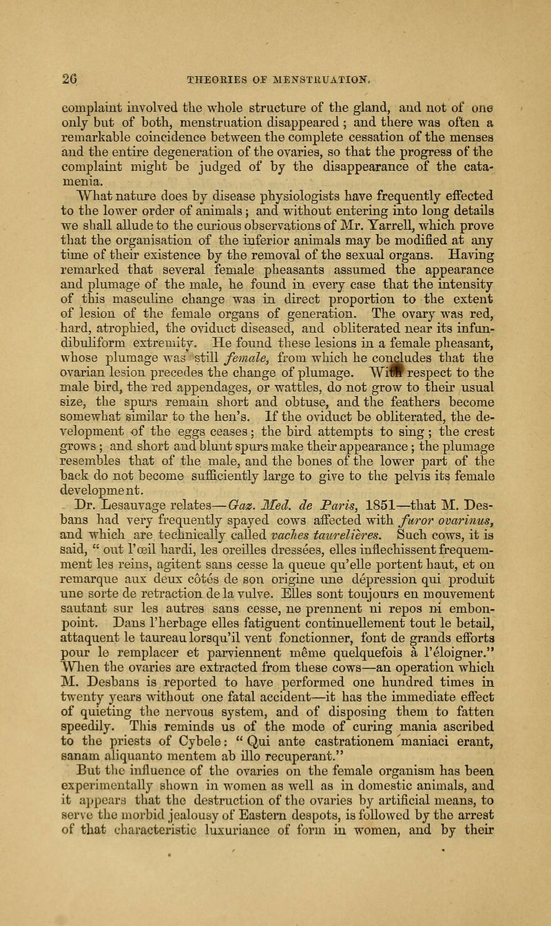 complaint involved tlie whole structure of tlie gland, and not of one only but of both, menstruation disappeared ; and there was often a remarkable coincidence between the complete cessation of the menses and the entire degeneration of the ovaries, so that the progress of the complaint might be judged of by the disappearance of the cata- menia. What nature does by disease physiologists have frequently effected to the lower order of animals; and without entering into long details we shall allude to the curious observations of Mr. Tarrell, which prove that the organisation of the inferior animals may be modified at any time of their existence by the removal of the sexual organs. Having remarked that several female pheasants assumed the appearance and plumage of the male, he found in every case that the intensity of this masculine change was in direct proportion to the extent of lesion of the female organs of generation. The ovary was red, hard, atrophied, the oviduct diseased, and obliterated near its infun- dibuliform extremity. He found these lesions in a female pheasant, whose plumage was still female, from, which he concludes that the ovarian lesion precedes the change of plumage. Wiw respect to the male bird, the red appendages, or wattles, do not grow to their usual size, the spurs remain short and obtuse, and the feathers become somewhat similar to the hen's. If the oviduct be obliterated, the de- velopment of the eggs ceases; the bird attempts to sing; the crest grows ; and short and blunt spurs make their appearance ; the plumage resembles that of the male, and the bones of the lower part of the back do not become sufficiently large to give to the pelvis its female development. Dr. Lesauvage relates—Gaz. Med. de Paris, 1851—that M. Des- bans had very frequently spayed cows affected with furor ovarinus, and which are technically called vaches taurelieres. Such cows, it is said,  out I'oeil hardi, les oreilles dressees, elles inflechissent frequem- ment les reins, agitent sans cesse la queue qu'elle portent haut, et on remarque aux deux cotes de son origine une depression qui produit une sorte de retraction dela vulve. Elles sent toujours en mouvement sautant sur les autres sans cesse, ne prennent ni repos ni embon- point. Dans I'herbage elles fatiguent continuellement tout le betaU., attaquent le taureaulorsqu'il vent fonctionner, font de grands efforts pour le remplacer et parviennent meme quelquefois a 1'eloigner. Wlien the ovaries are extracted from these cows—an operation which M. Desbans is reported to have performed one hundred times in twenty years without one fatal accident—it has the immediate effect of quieting the nervous system, and of disposing them to fatten speedily. This reminds us of the mode of curing mania ascribed to the priests of Cybele:  Qui ante castrationem 'maniaci erant, sanam aliquanto mentem ab illo recuperant. But tlic influence of the ovaries on the female organism has been experimentally shown in women as well as in domestic animals, and it appears that the destruction of the ovaries by artificial means, to serve the morbid jealousy of Eastern despots, is followed by the arrest of that characteristic luxuriance of form in women, and by their