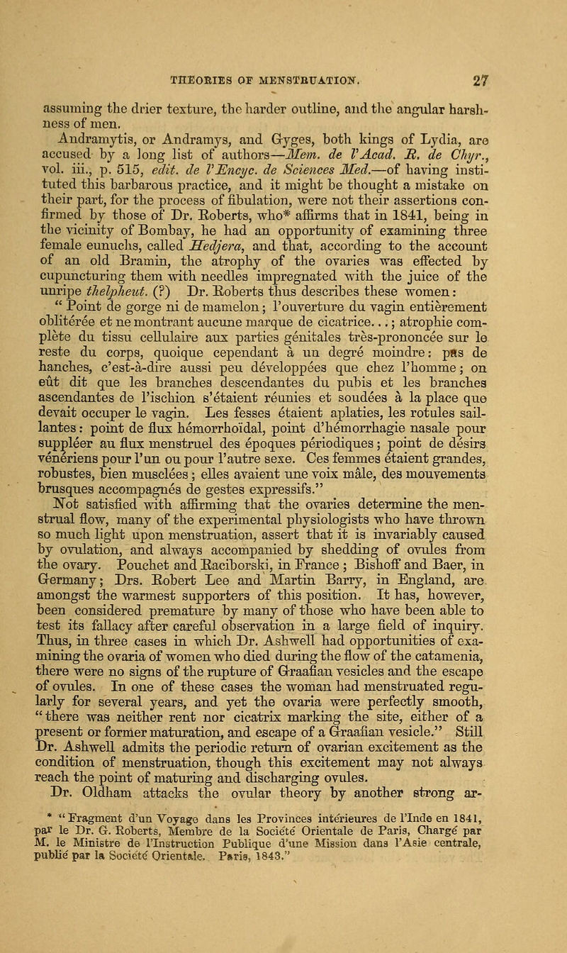 assuming the drier texture, the harder outline, and tlie angular harsh- ness of men. Audramytis, or Andramys, and Gryges, both kings of Lydia, aro accused by a long list of authors—Mem. de VAcad. B. de Chyr., vol. iii., p. 515, edit, de VEncyc. de Sciences Med.—of having insti- tuted this barbarous practice, and it might be thought a mistake on their part, for the process of fibulation, were not their assertions con- firmed by those of Dr. Roberts, who* affirms that in 1841, being in the vicinity of Bombay, he had an opportunity of examining three female eunuclis, called JSedjera, and that, according to the account of an old Bramin, the atrophy of the ovaries was effected by cupuncturing them with needles impregnated with the juice of the unripe tJielpJieut. (?) Dr. E,oberts thus describes these women:  Point de gorge ni de mamelon; I'ouverture du vagin entierement obliteree et ne montrant aucune marque de cicatrice...; atrophie com- plete du tissu cellulaire au^: parties genitales tres-prononcee sur le reste du corps, quoique cependant a un degre moindre: pEs de hanches, c'est-a-dire aussi peu developpees que chez I'homme; on eut dit que les branches descendantes du pubis et les branches ascendantes de I'ischion e'etaient reunies et sendees a la place que devait occuper le vagin. Les fesses etaient aplaties, les rotules sail- lantes: point de flux hemorrhoidal, point d'hemorrhagie nasale pour suppleer au flux menstruel des epoques periodiques ; point de desirs veneriens pour I'un ou pour I'autre sexe. Ces femmes etaient grandes, robustes, bien musclees; eUes avaient una voix male, des mouvements brusques accompagnes de gestes expressifs. Not satisfied with affirming that the ovaries determine the men- strual flow, many of the experimental physiologists who have thrown so much light upon menstruation, assert that it is invariably caused by ovulation, and always accompanied by shedding of ovules from the ovary. Pouchet and Eaciborski, in France ; Bishoflt and Baer, in Grermany; Drs. Robert Lee and Martin Barry, in England, are amongst the warmest supporters of this position. It has, however, been considered premature by many of those who have been able to test its fallacy after careful observation in a large field of inquiry. Thus, in three eases in which Dr. Ashwell had opportunities of exa- mining the ovaria of women who died during the flow of the catamenia, there were no signs of the rupture of G-raafian vesicles and the escape of ovules. In one of these cases the woman had menstruated regu- larly for several years, and yet the ovaria were perfectly smooth, there was neither rent nor cicatrix marking the site, either of a present or former maturation, and escape of a G-raafian vesicle. Still Dr. Ashwell admits the periodic return of ovarian excitement as the condition of menstruation, though this excitement may not always reach the point of matm'ing and discharging ovules. Dr. Oldham attacks the ovular theory by another strong ar- * Fragment d'un Voyage dans les Provinces interieures de I'lnde en 1841, par le Dr. G. Roberts, Membra de la Societe Orientale de Paris, Charge par M. le Ministre de I'lnstruction Publique d'une Mission dans I'Asie centrale, public par la Societ(^ Orient&le. Pftris, 1843.
