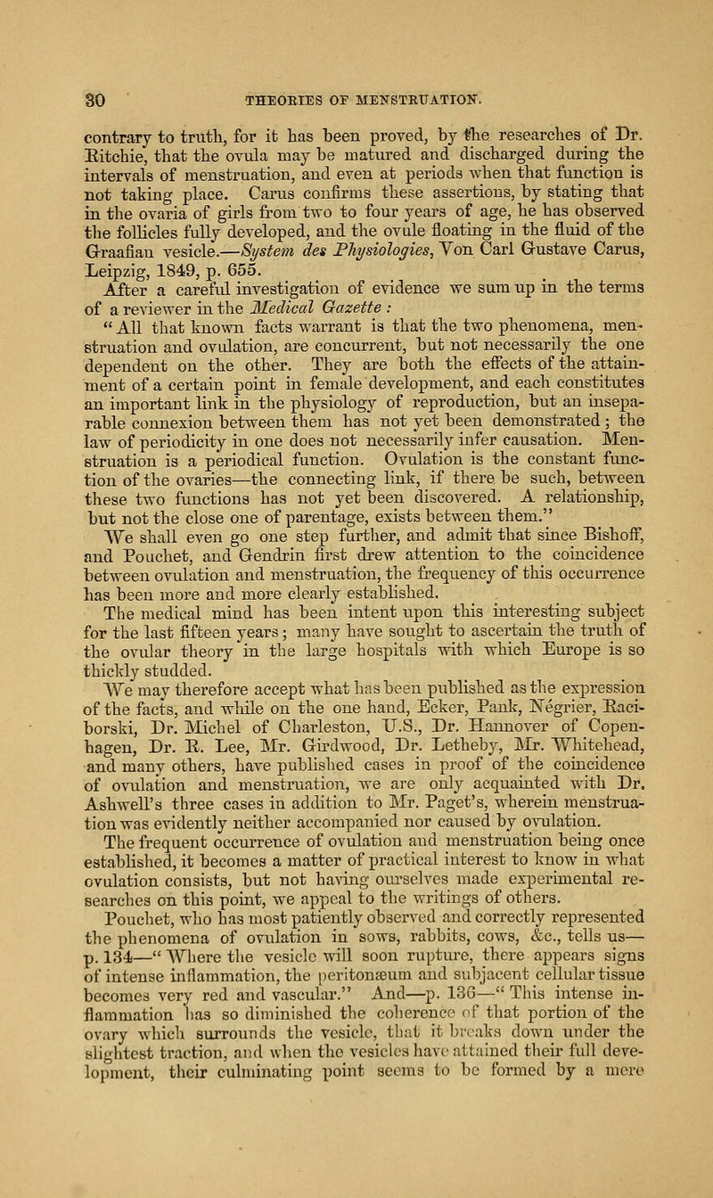 contrary to truth, for it has been proved, by ttie researches of Dr. Eitchie, that the ovula may be matured and discharged during the intervals of menstruation, and even at periods when that function is not taking place. Cams confirms these assertions, by stating that in the ovaria of girls from two to four years of age, he has observed the follicles fully developed, and the ovule floating in the fluid of the G-raafiau vesicle.—System des Physiologies, Yon Carl Grustave Carua, Leipzig, 1849, p. 655, After a careful investigation of evidence we sum up in the terms of a reviewer in the Medical Gazette :  All that known facts warrant is that the two phenomena, men- struation and ovulation, are concurrent, but not necessarily the one dependent on the other. They are both the effects of the attain- ment of a certain point in female development, and each constitutes an important link in the physiology of reproduction, but an insepa- rable connexion between them has not yet been demonstrated ; the law of periodicity in one does not necessarily infer causation. Men- struation is a periodical function. Ovulation is the constant func- tion of the ovaries—the connecting link, if there be such, between these two functions has not yet been discovered. A relationship, but not the close one of parentage, exists between them. We shall even go one step further, and admit that since Bishoff, and Pouchet, and Gendrin first drew attention to the coincidence between ovulation and menstruation, the frequency of this occurrence has been more and more clearly established. The medical mind has been intent upon this interesting subject for the last fifteen years; many have sought to ascertain the truth of the ovular theory in the large hospitals with which Europe is so thickly studded. We may therefore accept what has been published as the expression of the facts, and while on the one hand, Ecker, Pank, ISTegrier, Eaci- borski, Dr. Michel of Charleston, U.S., Dr. Hannover of Copen- hagen, Dr. E. Lee, Mr. Girdwood, Dr. Letheby, Mr. Whitehead, and many others, have pi\blished cases in proof of the coincidence of ovulation and menstruation, we are only acquainted with Dr. Ashwell's three cases in addition to Mr. Paget's, wherein menstrua- tion was evidently neither accompanied nor caused by ovulation. The frequent occurrence of ovulation and menstruation being once established, it becomes a matter of practical interest to know in what ovulation consists, but not having ourselves made experimental re- searches on this point, we appeal to the writings of others. Pouchet, who has most patiently observed and correctly represented the phenomena of ovulation in sows, rabbits, cows, &c., tells us— p. 134—AVlierethe vesicle will soon rupture, there appears signs of intense inflammation, the peritonaeum and subjacent cellular tissue becomes very red and vascular. And—p. 130— This intense in- flammation lias so diminished the coherence of that portioji of the ovary which surrounds the vesicle, tluit it breaks down under the slightest traction, and when the vesicles have attained their full deve- lopment, their culminating point seems to be formed by a mere