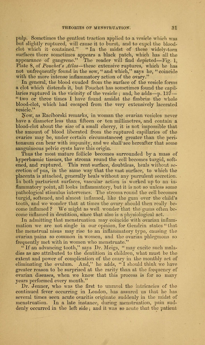 pulp. Sometimes the gentlest traction applied to a vesicle wliicli was but sliglitly ruptured, Avill cause it to burst, and to expel tlie blood- clot which it contained.  In the midst of these widely-torn surfaces tliere sometimes appears a black patch, which has all the appearance of gangrene. The reader will find depicted—Pig. 1, Plate 8, of Pouchefs Atlas—these extensive ruptures, which he has not iinfrequently found in the sow,  and which, says he, coincide with the more intense inflammatory action of the ovary. In general, the blood exuded from the surface of the vesicle forms a clot which distends it, but Pouchet has sometimes found the capil- laries ruptiu-ed in the vicinity of the vesicle ; and, he adds—p. 137—  two or three times I have found amidst the fimbriae the whole blood-clot, which had escaped from the very extensively lacerated vesicle. ^f^ow, as Eaciborski remarks, in woman the ovarian vesicles never have a diameter less than fifteen or ten millimetres, and contain a blood-clot about the size of a small cherry, it is not impossible that the amount of blood liberated from the ruptured capillaries of the ovaries may be, imder certain circumstances^ greater than the peri- tonaeum can bear with impunity, and we shall'see hereafter that some sanguineous pelvic cysts have this origin. Thus the most mature follicle becomes surrounded by a mass of hyperhoemic tissues, the stroma round the cell becomes turgid, soft- ened, and ruptured. This rent surface, doubtless, heals without se- cretion of pus, in the same way that the vast surface, to which the placenta is attached, generally heals without any purrulent secretion. In both parturient surfaces, vascular action is worked up to an in- flammatory point, all looks inflammatory, but it is not so unless some pathological stimulus intervenes. The stroma round the cell becomes turgid, softened, and almost inflamed, like the gum over the child's tooth, and we wonder that at times the ovary should then really be- come inflamed ? We might as well wonder that the gums often be- come inflamed in dentition, since that also is a physiological act. In admitting that menstruation may coincide with ovarian inflam- mation we are not single in our opinion, for Gendrin states  that the menstrual nisus may rise to an inflammatory type, causing the ovarian pains so common in women, and the ovarian phlegmons so frequently met vd.thin women who menstruate.  If an advancing tooth, says Dr. Meigs,  may excite such mala- dies as are attributed to the dentition in children, what must be the extent and power of complication of the ovary in the monthly act of eliminating the ovulum. And, he adds,  I should think we have greater reason to be surprised at the rarity than at the frequency of ovarian diseases, when we know that this process is for so many years performed every month. Dr. Jenner, who was the first to \inravel the intricacies of the continued fever occurring in London, has assured us that he has several times seen acute ovaritis originate suddenly in the midst of menstruation. In a late instance, during menstruation, pain sud- denly occurred in the left side; and it was so acute that the patient