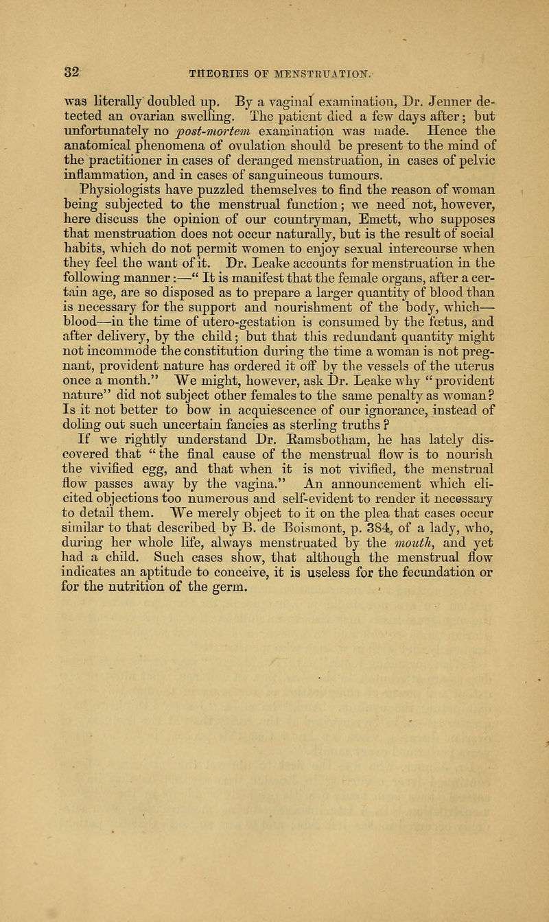was literallj doubled up, Bj a vagiual examination, Dr. Jenner de- tected an ovarian swelling. Tlie patient died a few days after; but unfortunately no post-mortem examination was made. Hence the anatomical phenomena of ovulation should be present to tlie mind of the practitioner in cases of deranged menstruation, in cases of pelvic inflammation, and in cases of sanguineous tumours. Physiologists have puzzled themselves to find the reason of woman being subjected to the menstrual function; we need not, however, here discuss the opinion of our countryman, Emett, who supposes that menstruation does not occur naturally, but is the result of social habits, which do not permit women to enjoy sexual intercourse when they feel the want of it. Dr. Leake accounts for menstruation in the following manner:— It is manifest that the female organs, after a cer- tain age, are so disposed as to prepare a larger quantity of blood than is necessary for the support and nourishment of the body, which— blood—in the time of utero-gestation is consumed by the foetus, and after delivery, by the child; but that this redundant quantity might not incommode the constitution during the time a woman is not preg- nant, provident nature has ordered it oif by the vessels of the uterus once a month. We might, however, ask Dr. Leake why  provident nature did not subject other females to the same penalty as woman? Is it not better to bow in acquiescence of our ignorance, instead of doling out such uncertain fancies as sterling truths ? If we rightly understand Dr, Eamsbotham, he has lately dis- covered that  the final cause of the menstrual flow is to nourish the vivified egg, and that when it is not vivified, the menstrual flow passes away by the vagina. An announcement which eli- cited objections too numerous and self-evident to render it necessary to detail them. We merely object to it on the plea that cases occur similar to that described by B. de Boismont, p. 384!, of a lady, who, dui'ing her whole life, always menstruated by the moioth, and yet had a child. Such cases show, that although the menstrual flow indicates an aptitude to conceive, it is useless for the fecundation or for the nutrition of the germ.