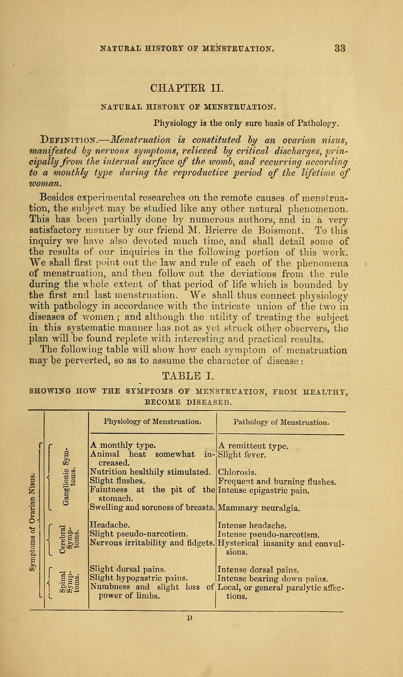 CHAPTEE II. NATUEAL HISTOET 01 MENSTRUATION. Physiology is the only sure basis of Pathology. Definition.—Menstruation is constituted hy an ovarian nisus, manifested by nervous symptoins, relieved hy critical discharges, prin- cipally Jrom the internal surface of the womb, and recurring according to a monthly type during the reproductive period of the lifetime of Besides experimental researches on tlie remote causes of menstrua- tion, the subject may be studied like any other natural phenomenon. This has been partially done by numerous authors, aud in a very satisfactory manner by our friend M. Brierre de Boismont. To this inquiry we have also devoted much time, and shall detail som.e of the results of our inquiries in the following portion of this work. We shall first point out the law and rule of each of the phenomena of menstruation, and then follow out the deviations from the rule during the wb.oie extent of that period of life which is bounded by the first and last menstruation. We shall thus connect physiology with pathology in accordance with the intricate union of the two in diseases of women; and although the utility of treating the subject in this systematic manner has not as yet struck other observers, the plan will be found replete with interesting and practical results. The following table will show how each symptom of menstruation may be perverted, so as to assume the character of disease: TABLE I. SHOWING HOW THE SYMPTOMS OE MENSTEUATION, EEOM HEALTHY, BECOME DISEASED. Physiology of Menstruation. A monthly type. Animal heat somewhat in creased. Nutrition healthily stimulated. Slight flushes. Faintness at the pit of the stomach. Swelling and soreness of breasts. Headache. Slight pseudo-narcotism. Nervous irritability and fidgets. Slight dorsal pains Slight hypogastric pains. Pathology of Menstruation. A remittent type. Slight fever. Chlorosis. Frequent and burning flushes. Intense ej)igastric pain. Mammary neuralgia. Intense headache. Intense pseudo-narcotism. Hysterical insanity and convul- Intense dorsal pains. Intense bearing down pains. Numbness and slight loss of .Local, or general paralytic affec- power of limbs. tions.