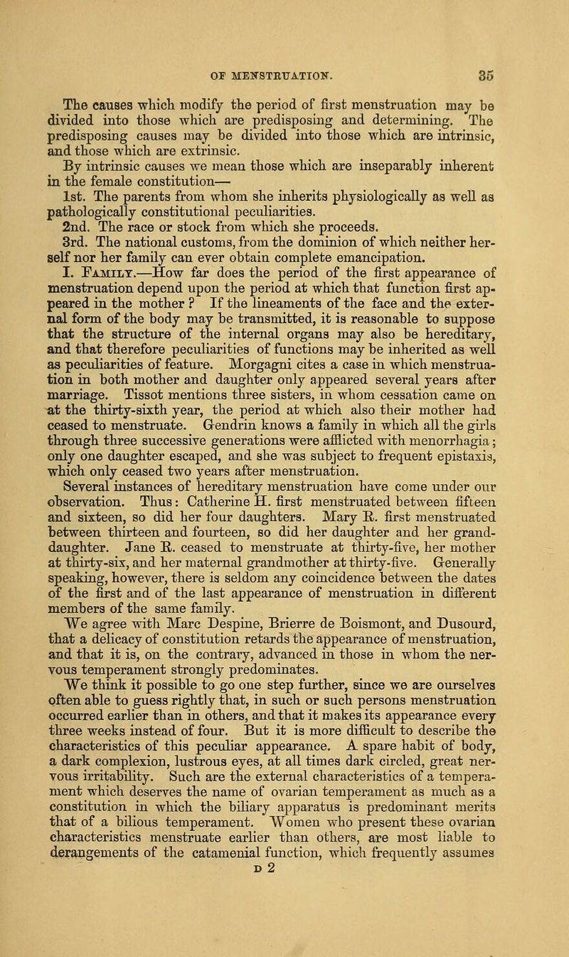 The causes whicli modify the period of first menstruation may be divided into those which are predisposing and determining. The predisposing causes may be divided into those vrhich are intrinsic, and those M^hich are extrinsic. By intrinsic causes we mean those which are inseparably inherent in the female constitution— 1st. The parents from whom she inherits physiologically as well as pathologically constitutional peculiarities. 2nd. The race or stock from which she proceeds. 3rd. The national customs, from the dominion of which neither her- self nor her family can ever obtain complete emancipation. I. Eamilt.—How far does the period of the first appearance of menstruation depend upon the period at which that function first ap- peared in the mother ? If the lineaments of the face and the exter- nal form of the body may be transmitted, it is reasonable to suppose that the structure of the internal organs may also be hereditary, and that therefore peculiarities of functions may be inherited as well as peculiarities of feature. Morgagni cites a case in which menstrua- tion in both mother and daughter only appeared several years after marriage. Tissot mentions three sisters, in whom cessation came on at the thirty-sixth year, the period at which also their mother had ceased to menstruate. G-endrin knows a family in which all the girls through three successive generations were afflicted with monorrhagia; only one daughter escaped, and she was subject to frequent epistaxis, which only ceased two years after menstruation. Several instances of hereditary menstruation have come under our observation. Thus: Catherine H. first menstruated between fifteen and sixteen, so did her four daughters. Mary E,. first menstruated between thirteen and fourteen, so did her daughter and her grand- daughter. Jane E. ceased to menstruate at thirty-five, her mother at thirty-six, and her maternal grandmother at thirty-five. Generally speaking, however, there ia seldom any coincidence between the dates of the first and of the last appearance of menstruation in difierent members of the same family. We agree with Marc Despine, Brierre de Boismont, and Dusourd, that a delicacy of constitution retards the appearance of menstruation, and that it is, on the contrary, advanced in those in whom the ner- vous temperament strongly predominates. We think it possible to go one step further, since we are ourselves often able to guess rightly that, in such or such persons menstruation occurred earlier than in others, and that it makes its appearance every three weeks instead of four. But it is more difficult to describe the characteristics of this peculiar appearance. A spare habit of body, a dark complexion, lustrous eyes, at all times dark circled, great ner- vous irritability. Such are the external characteristics of a tempera- ment which deserves the name of ovarian temperament as much as a constitution in which the biliary apparatus is predominant merits that of a bilious temperament. Women who present these ovarian characteristics menstruate earlier than others, are most liable to derangements of the catamenial function, which frequently assumes d2