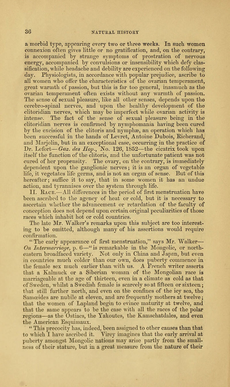 a morbid type, appearing every two or tliree weeks. In Bucli women connexion often gives little or no gratification, and, on the contrary, is accompanied by strange symptoms of prostration of nervous energy, accompanied by convulsions or iusensibility which defy clas- sification, while headache and debility are esperienced on the following day. Physiologists, in accordance with popular prejudice, ascribe to all women who offer the characteristics of the ovarian temperament, great warmth of passion, but this is far too general, inasmuch as the ovarian temperament often exists without any warmth of passion. The sense of sexual pleasure, like all other senses, depends upon the cerebro-spinal nerves, and upon the healthy development of the clitoridian nerves, which may be imperfect \\'hile ovarian activity is intense. The fact of the sense of sexual pleasure being in the clitoridian nerves is confirmed by nymphomania having been cured by the excision of the clitoris and nymphse, an operation which has been successful in the hands of Levret, Antoine Dubois, Eicherand, and Marjoliu, but in an exceptional case, occurring in the practice of Dr. Lefort—Gaz. des Sop., No. 126, 1852—the cicatrix took upon itself the function of tile clitoris, and the unfortunate patient was not cured of her propensity. The ovary, on the contrary, is immediately dependent iipon the ganglionic nerves; it is an organ of vegetable life, it vegetates life germs, and is not an organ of sense. But of this hereafter; suffice it to say, that in some women it has an undue action, and tyrannises over the system through life. II. Eace.—All differences in the period of first menstruation have been ascribed to the agency of heat or cold, but it is necessary to ascertain whether the advancement or retardation of the faculty of conception does not depend upon certain original peculiarities of those races which iuhabit hot or cold countries. The late Mr. Walker's remarks upon this subject are too interest- ing to be omitted, although many of his assertions would require confirmation.  The early appearance of first menstruation, says Mr. Walker— On Intermarriage, p. 6— is remarkable in the Mongolic, or north- eastern broadfaced variety. Not only in China and Japan, but even in countries much colder than our own, does puberty commence in the female sex much earlier than with us. A French writer asserts that a Kalmuck or a Siberian woman of the Mongolian race is marriageable at the age of thirteen, even in a climate as cold as that of Sweden, whilst a Swedish female is scarcely so at fifteen or sixteen; tliat stiU further north, and even on the confines of the icy sea, the Samoeides are nubile at eleven, and are frequently mothers at twelve; that the women of Lapland begin to evince maturity at twelve, and that the same appears to be the case with all the races of the polar regions—as the Ostiacs, the Takoutes, the Kamschatdales, and even the American Esquimaux.  This precocity has, indeed, been assigned to other causes than that to which I have ascribed it. Virey imagines that the early arrival at puberty amongst Mongolic nations may arise partly from the small- ness of their statiu'e, but in a great measure from the nature of their