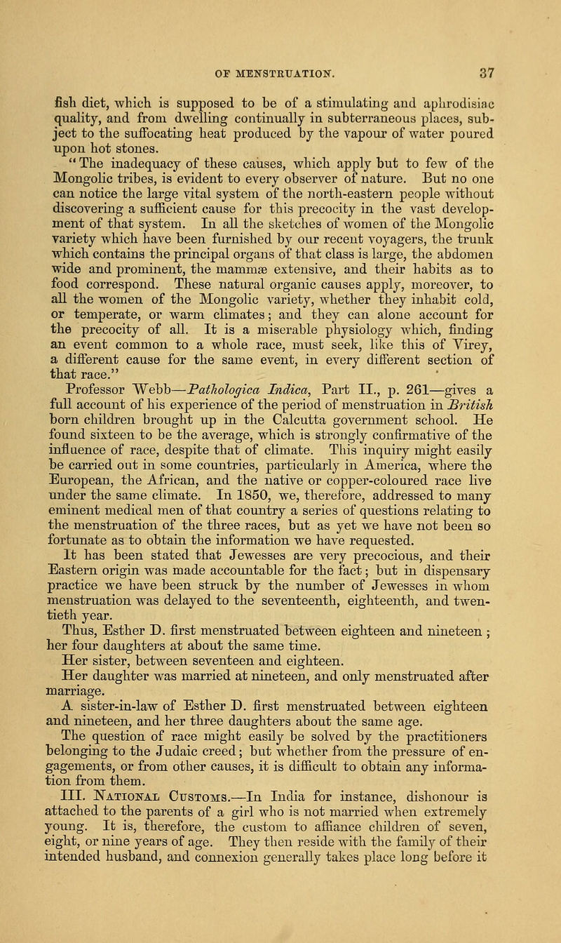fisli diet, which is supposed to be of a stimulating and aphrodisiac quality, and from dwelling continually in subterraneous places, sub- ject to the suffocating heat produced by the vapour of water poured upon hot stones.  The inadequacy of these causes, which apply but to few of the Mongolic tribes, is evident to every observer of nature. But no one can notice the large vital system of the north-eastern people without discovering a sufficient cause for this precocity in the vast develop- ment of that system. In all the sketches of women of the Mongolic variety which have been furnished by our recent voyagers, the trunk which contains the principal organs of that class is large, the abdomen wide and prominent, the mammae extensive, and their habits as to food correspond. These natural organic causes apply, moreover, to all the women of the Mongolic variety, whether they inhabit cold, or temperate, or warm climates; and they can alone account for the precocity of all. It is a miserable physiology which, finding an event common to a whole race, must seek, like this of Virey, a different cause for th.e same event, in every different section of that race. Professor Webb—Pathologica Indica, Part II., p. 261—gives a full account of his experience of the period of menstruation in British born children brought up in the Calcutta government school. He found sixteen to be the average, which is strongly confirmative of the influence of race, despite that of climate. This inquiry might easily be carried out in some countries, particularly in America, where the European, the African, and the native or copper-coloured race live under the same climate. In 1850, we, therefore, addressed to many eminent medical men of that country a series of questions relating to the menstruation of the three races, but as yet we have not been so fortunate as to obtain the information we have requested. It has been stated that Jewesses are very precocious, and their Eastern origin was made accountable for the fact; but in dispensary practice we have been struck by the number of Jewesses in whom menstruation was delayed to the seventeenth, eighteenth, and twen- tieth year. Thus, Esther D. first menstruated between eighteen and nineteen ; her four daughters at about the same time. Her sister, between seventeen and eighteen. Her daughter was married at nineteen, and only menstruated after marriage. A sister-in-law of Esther D. first menstruated between eighteen and nineteen, and her three daughters about the same age. The question of race might easily be solved by the practitioners belonging to the Judaic creed; but whether from the pressure of en- gagements, or from other causes, it is difficult to obtain any informa- tion from them. III. JSTatiokal Customs.—In India for instance, dishonour is attached to the parents of a girl who is not married when extremely young. It is, therefore, the custom to affiance children of seven, eight, or nine years of age. They then reside with the family of their intended husband, and connexion generally takes place long before it