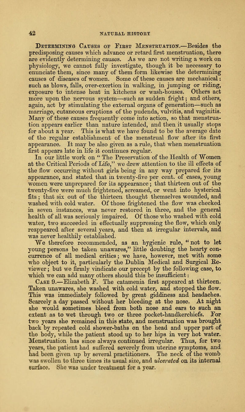 Deteemining Causes oe Fiest Menstruation.—Besides the predisposing causes which advance or retard first menstruation, there are evidently determining causes. As we are not writing a work on physiology, we cannot fully investigate, though it be necessary to enunciate them, since many of them form likewise the determining causes of diseases of women. Some of these causes are mechanical: such as blows, falls, over-exertion in walking, in jumping or riding, exposure to intense heat ia kitchens or wash-houses. Others act more upon the nervous system—such as sudden fright; and others, again, act by stimulating the external organs of generation—such as marriage, cutaneous eruptions of the pudenda, vulvitis, and vaginitis. Many of these causes frequently come into action, so that menstrua- tion appears earlier than nature intended, and then it usually stops for about a year. This is what we have found to be the average date of the regular establishment of the menstrual flow after its first appearance. It may be also given as a rule, that when menstruation first appears late in life it continues regular. In our little work on  The Preservation of the Health of Women at the Critical Periods of Life, we drew attention to the iU effects of the flow occurring without girls being in any way prepared for its appearance, and stated that in twenty-five per cent, of cases, young women were unprepared for its appearance; that thirteen out of the twenty-five were much frightened, screamed, or went into hysterical fits ; that six out of the thirteen thought themselves wounded, and washed with cold water. Of those frightened the flow was checked in seven instances, was never restored in three, and the general health of aU was seriously impaired. Of those who washed with cold water, two succeeded in effectually suppressing the flow, which only reappeared after several years, and then at irregular intervals, and was never healthily established. We therefore recommended, as an hygienic rule,  not to let young persons be taken unawares, Little doubting the hearty con- currence of aU medical critics; we have, however, met with some who object to it, particularly the Dublin Medical and Surgical Ee- viewer; but we firmly vindicate our precept by the following case, to which we can add many others should this be insufficient: Case 9.—Elizabeth P. The catamenia first appeared at thirteen. Taken unawares, she washed with cold water, and stopped the flow. This was immediately followed by great giddiness and headaches. Scarcely a day passed without her bleeding at the nose. At night she would sometimes bleed from both nose and ears to such an extent as to wet through two or three pocket-handkerchiefs. Pop two years she remained in this state, and menstruation was brought back by repeated cold shower-baths on the head and upper part of the body, while the patient stood up to her hips in very hot water. Menstruation has since always continued irregular. Thus, for two years, the patient had suffered severely from uterine symptoms, and had been given up by several practitioners. The neck of the womb was swollen to three times its usual size, and ulcerated on its internal Burface. She was under treatment for a year.