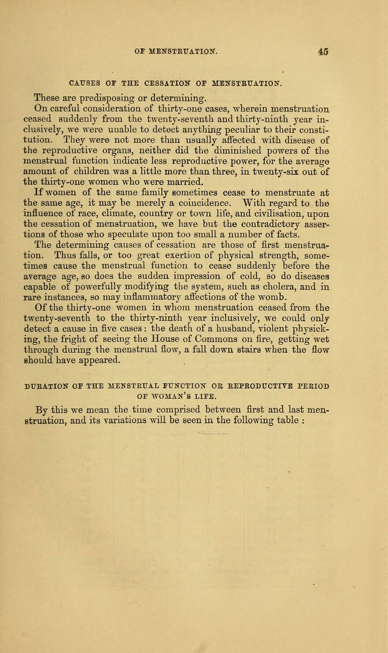CAUSES OF THE CESSATION OF MBNSTETJATION. These are predisposing or determining. On careful consideration of thirty-one cases, wherein menstruation ceased suddenly from the twenty-seventh and thirty-ninth year in- clusively, we were uuable to detect anything peculiar to their consti- tution. They were not more than usually affected with disease of the reproductive organs, neither did the diminished powers of the menstrual function indicate less reproductive power, for the average amount of children was a little more than three, in twenty-six out of the thirty-one women who were married. If women of the same family sometimes cease to menstruate at the same age, it may be merely a coincidence. With regard to the influence of race, climate, country or town life, and civilisation, upon the cessation of menstruation, we have but the contradictory asser- tions of those who speculate upon too small a number of facts. The determining causes of cessation are those of first menstrua- tion. Thus falls, or too great exertion of physical strength, some- times cause the menstrual function to cease suddenly before the average age, so does the sudden impression of cold, so do diseases capable of powerfully modifying the system, such as cholera, and in rare instances, so may inflammatory affections of the womb. Of the thirty-one women in whom menstruation ceased from the twenty-seventh to the thirty-ninth year inclusively, we coiild only detect a cause in five cases: the death of a husband, violent physick- ing, the fright of seeing the House of Commons on fire, getting wet through during the menstrual flow, a fall down stairs when the flow should have appeared. DTJEATION OF THE MENSTETTAL FUNCTION OK EEPBODITCTITB PEBIOD OF woman's life. By this we mean the time comprised between first and last men- struation, and its variations wiU. be seen in the following table :