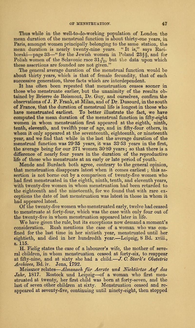 Thus wtile in tlie well-to-do-working population of London the mean duration of the menstrual function is about thirty-one years, in Paris, amongst women principally belonging to the same station, the mean duration is nearly twenty-nine years.  It is, says E-aci- borski—page 33— for the Jewish women in Poland 23f-|, and for Polish women of the Sclavonic race 31^, but the data upon which these assertions are founded are not given. The general average duration of the menstrual function would be about thirty years, which is that of female fecundity, that of each successive generation, three facts which are interdependent. It has often been repeated that menstruation ceases sooner in those who menstruate earlier, but the unanimity of the results ob- tained by Brierre de Boismont, Dr. G-uy, and ourselves, confirm tiie observations of J. P. Prank, at Milan, and of Dr. Dusourd, in the south of Prance, that the duration of menstrual life is longest in those who have menstruated earliest. To better illustrate the fact, we have computed the mean duration of the menstrual function in fifty-eight women in whom menstruation first appeared at the eighth, ninth, tenth, eleventh, and twelfth year of age, and in fifty-four others, in whom it only appeared at the seventeenth, eighteenth, or nineteenth year, and we find that while in the last the average duration of the menstrual function was 2985 years, it was 33*53 years in the first, the average being for our 271 women 30'89 years; so that there is a diflference of nearly four years in the duration of the reproductive life of those who menstruate at an early or late period of youth. Mende and Burdach both agree, contrary to the general opinion, that menstruation disappears latest when it comes earliest; this as- sertion is not borne out by a comparison of twenty-five women who had first menstruated in the eighth, ninth, tenth, and eleventh years, with twenty-five women in whom menstruation had been retarded to the eighteenth and the nineteenth, for we found that with rare ex- ceptions the date of last menstruation was latest in those in whom it had appeared latest. Of the twenty-five women who menstruated early, twelve had ceased to menstruate at forty-four, which was the case with only four out of the twenty-five in whom menstruation appeared later in life. We have given the rule, but its exceptions now demand a moment's consideration. Rush mentions the case of a woman who was con- fined for the last time in her sixtieth year, menstruated until her eightieth, and died in her hundredth year.—Leipzig, 8 Bd. xviii,, s. 115. H. PieHg states the case of a labourer's wife, the mother of seve- ral children, in whom menstruation ceased at forty-six, to reappear at fifty-nine, and at sixty she had a child.—J! C. Stark's Olstetrio Archives, Bd. iv. Jena, 1792. Meissner relates—JJmanach fur Aerzte und Nichtdrtze Auf das JaJir, 1817. Rostock und Leipzig—of a woman who first men- struated at twenty, her first child was bom at forty-seven, and the last of seven other children at sixty. Menstruation ceased and re- appeared at seventy.five, continuing until ninety-eight, then stopped