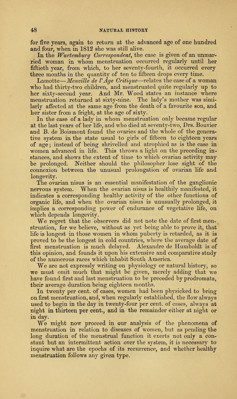 for five years, again to return at the advanced age of one hundred and four, when in 1812 she was still alive. In the Wurtemburg Correspondent, the case is given of an unmar- ried woman in whom menstruation occurred regularly until her fiftieth year, from which, to her seventy-fourth, it occurred every three months in the quantity of ten to fifteen drops every time. Lamotte—Ilenville de VAge Critique—relates the case of a woman who had thirty-two children, and menstruated quite regularly up to her sixty-second year. And Mr. Wood states an instance where menstruation returned at sixty-nine. The lady's mother was simi- larly affected at the same age from the death of a favourite son, and her sister from a fright, at the age of sixty. In the case of a lady in whom menstruation only became regular at the last years of her life, and who died at seventy-two, Drs. Bouvier and B. de Boismont found the ovaries and the whole of the genera- tive system in the state usual to girls of fifteen to eighteen years of age; instead of being shrivelled and atrophied as is the case in women advanced in life. This throws a light on the preceding in- stances, and shows the extent of time to which ovarian activity may be prolonged. Neither should the philosopher lose sight of the connexion between the unusual prolongation of ovarian life and longevity. The ovarian nisus is an essential manifestation of the ganglionic nervous system. When the ovarian nisus is healthily manifested, it indicates a corresponding healthy activity of the other functions of organic life, and when the ovarian nisus is unusually prolonged, it implies a corresponding power of endurance of vegetative Hfe, on which depends longevity. We regret that the observers did not note the date of first men- struation, for we believe, without as yet being able to prove it, that life is longest in those women in whom puberty is retarded, as it is proved to be the longest in cold countries, where the average date of first menstruation is much delayed. Alexandre de Humboldt is of this opinion, and founds it upon his extensive and comparative study of the numerous races which inhabit South America. We are not expressly writing on physiology or natural history, so we must omit much that might be given, merely adding that we have found first and last menstruation to be preceded by prodromata, their average duration being eighteen months. In twenty per cent, of cases, women had been physicked to bring on first menstruation, and, when regularly established, the flow always used to begin in the day in twenty-four per cent, of cases, always at night in thirteen per cent., and ia the remainder either at night or in day. We might now proceed in our analysis of the phenomena of menstruation in relation to diseases of women, but as pending the long duration of the menstrual function it exerts not only a con- stant but an intermittent action over the system, it is necessary to inquire what are the epochs of its reciuTence, and whether healthy menstruation follows any given type.