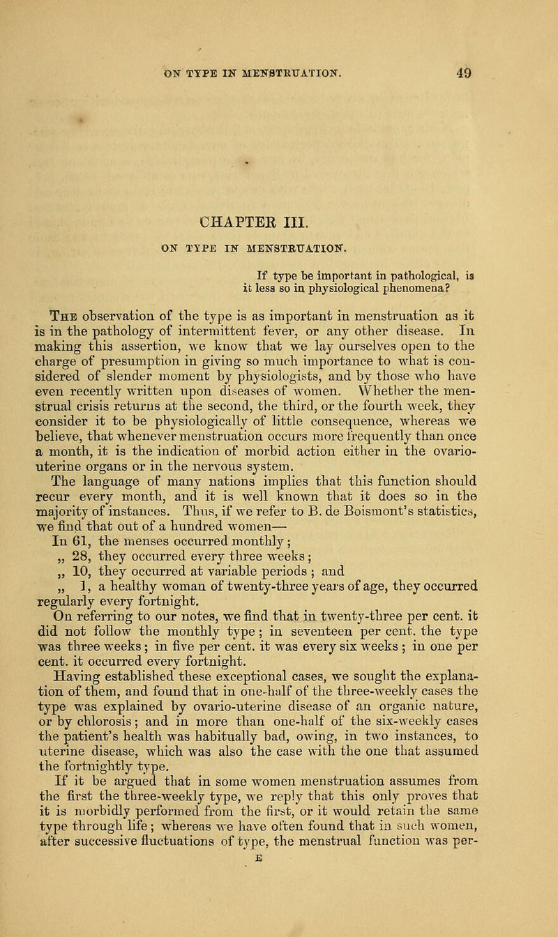 CHAPTEE III. ON TYPE IN MENSTBTJATION. If type be important in pathological, is it less so in physiological phenomena? The observation of the type is as important in menstruation as it is in the pathology of intermittent fever, or any other disease. In making this assertion, we know that we lay ourselves open to the charge of presumption in giving so much importance to what is con- sidered of slender moment by physiologists, and by those who have even recently written upon diseases of women. Whether the men- strual crisis retvxrus at the second, the third, or the fourth week, they consider it to be physiologically of little consequence, whereas we believe, that whenever menstruation occurs more frequently than once a month, it is the indication of morbid action either in the ovario- uterine organs or in the nervous system. The language of many nations implies that this function should recur every month, and it is well known that it does so in the majority of instances. Thus, if we refer to B. de Boismont's stati&tica, we find that out of a hundred women— In 61, the menses occurred monthly ; „ 28, they occurred every three weeks ; J, 10, they occurred at variable periods ; and „ 1, a healthy woman of twenty-three years of age, they occurred regularly every fortnight. On referring to our notes, we find that in twenty-three per cent, it did not follow the monthly type; in seventeen per cent, the type was three weeks; in five per cent, it was every six weeks ; in one per cent, it occurred every fortnight. Having established these exceptional cases, we sought the explana- tion of them, and found that in one-half of the three-weekly cases the type was explained by ovario-uterine disease of an organic nature, or by chlorosis; and in more than one-half of the six-weekly cases the patient's health was habitually bad, owing, in two instances, to uterine disease, which was also the case with the one that assumed the fortnightly type. If it be argued that in some women menstruation assumes from the first the three-weekly type, we reply that this only proves that it is morbidly performed from the first, or it would retain tlie same type through life; whereas we have often found that in such women, after successive fluctuations of type, the menstrixal function was per-