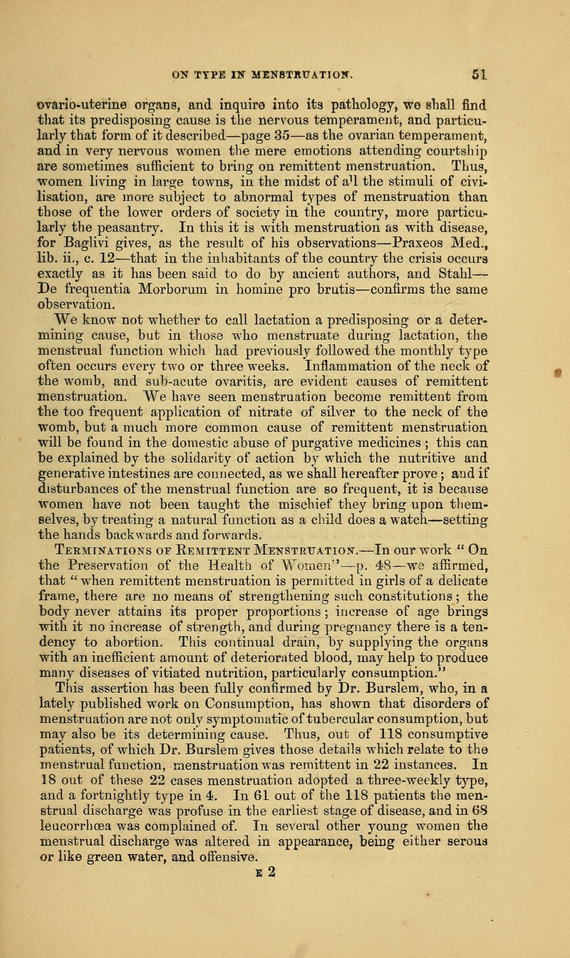 ovario-uterine organs, and inquire into ita pathology, we shall find tliat its predisposing cause is the nervous temperament, and particu- larly that form of it described—page 35—as the ovarian temperament, and in very nervous women the mere emotions attending courtship are sometimes sufficient to bring on remittent menstruation. Thus, women living in large towns, in the midst of aU the stimuli of civi- lisation, are more subject to abnormal types of menstruation than those of the lower orders of society in the country, more particu- larly the peasantry. In this it is with menstruation as with disease, for Baglivi gives, as the result of his observations—Praxeos Med., lib. ii., c. 12—that in the inhabitants of the country the crisis occurs exactly as it has been said to do by ancient authors, and Stahl— De frequentia Morborum in homine pro brutis—confirms the same observation. We know not whether to call lactation a predisposing or a deter- mining cause, but in those who menstruate during lactation, the menstrual function which had previously followed the monthly type often occurs every two or three weeks. Inflammation of the neck of the womb, and sub-acute ovaritis, are evident causes of remittent menstruation. We have seen menstruation become remittent from the too frequent application of nitrate of silver to the neck of the womb, but a much more common cause of remittent menstruation will be found in the domestic abuse of purgative medicines ; this can be explained by the solidarity of action by which the nutritive and generative intestines are coniiected, as we shall hereafter prove; and if disturbances of the menstrual function are so frequent, it is because women have not been taught the mischief they bring upon them- selves, by treating a natural function as a child does a watch—setting the hands backwards and fonvards. Terminations of Remittent Menstruation.—In our work  On the Preservation of the Health of Women—p. 48—we af&rmed, that  when remittent menstruation is permitted in girls of a delicate frame, there are no means of strengthening such constitutions; the body never attains its proper proportions ; increase of age brings with it no increase of strength, and during pregnancy there is a ten- dency to abortion. This continual drain, by supplying the organs with an inefficient amount of deteriorated blood, may help to produce many diseases of vitiated nutrition, particularly consumption. This assertion has been fully confirmed by Dr. Burslem, M^ho, in a lately published work on Consumption, has shown that disorders of menstruation are not only symptomatic of tubercular consumption, but may also be its determining cause. Thus, out of 118 consumptive patients, of which Dr. Burslem gives those details which relate to the menstrual function, menstruation was remittent in 22 instances. In 18 out of these 22 cases menstruation adopted a three-weekly tj'pe, and a foi'tnightly type in 4. In 61 out of the 118 patients the men- strual discharge was profuse in the earliest stage of disease, and in 68 leucorrhoea was complained of. In several other young women the menstrual discharge was altered in appearance, being either serous or like green water, and offensive. j: 2