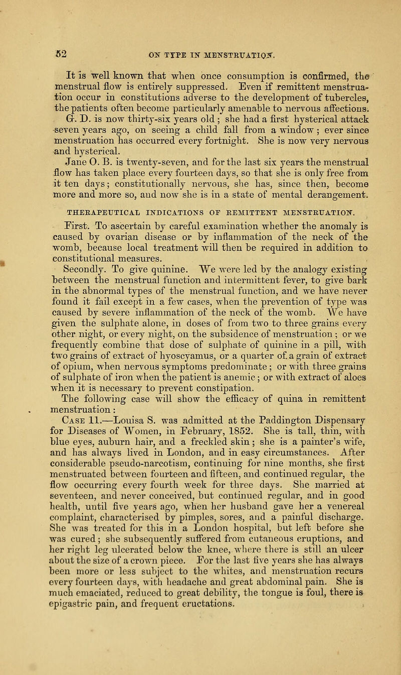 It is well known that wlien once consumption is confirmed, the menstrual flow is entirely suppressed. Even if remittent menstrua- tion occur in constitutions adverse to tlie development of tubercles, the patients often become particularly amenable to nervous affections. Gr. D. is now thirty-six years old ; she had a first hysterical attack -seven years ago, on seeing a child fall from a window ; ever since menstruation has occurred every fortnight. She is now very nervous and hysterical. Jane O. B. is twenty-seven, and for the last six years the menstrual flow has taken place every fourteen days, so that she is only free from it ten days; constitutionally nervous, she has, since then, become more and more so, and now she is in a state of mental derangement. THEEAPEUTICAT/ INDICATIONS OF EEMITTENT MENSTRUATIOK. First. To ascertain by careful examination whether the anomaly is caused by ovarian disease or by inflammation of the neck of the womb, becaiise local treatment will then be required in addition to constitutional measures. Secondly. To give quinine. We were led by the analogy existing between the menstrual function and intermittent fever, to give bark in the abnormal types of the menstrual function, and we have never found it fail except in a few cases, when the prevention of type was caused by severe inflammation of the neck of the womb. We have given the sulphate alone, in doses of from two to three grains every other night, or every night, on the subsidence of menstruation ; or we frequently combine that dose of sulphate of quinine in a pill, with two grains of extract of hyoscyamus, or a quarter of a grain of extract of opium, when nervous symptoms predominate ; or with three grains of sulphate of iron when the patient is anemic ; or with extract of aloes when it is necessary to prevent constipation. The following case will show the efficacy of quina in remittent menstruation: Case 11.—Louisa S. was admitted at the Paddington Dispensary for Diseases of Women, in February, 1852. She is tall, thin, with blue eyes, aviburn hair, and a freckled skin; she is a painter's wife, and has always lived in London, and in easy circumstances. After considerable pseudo-narcotism, continuing for nine months, she first menstruated between fourteen and fifteen, and continued regular, the flow occurring every foiu'th week for three days. She married at seventeen, and never conceived, but continued regular, and in good health, until five years ago, when her husband gave her a venereal complaint, characterised by pimples, sores, and a painful discharge. She Avas treated for this in a London hospital, but left before she was cured ; she subsequently suffered from cutaneous eruptions, and her right leg ulcerated below the knee, wliere there is still an ulcer about the size of a crown piece. For the last five years she has always been more or less subject to the whites, and menstruation recurs every fourteen daj^s, with headache and great abdominal pain. She is much emaciated, reduced to great debility, tlie tongue is foul, there is epigastric pain, and frequent eructations.
