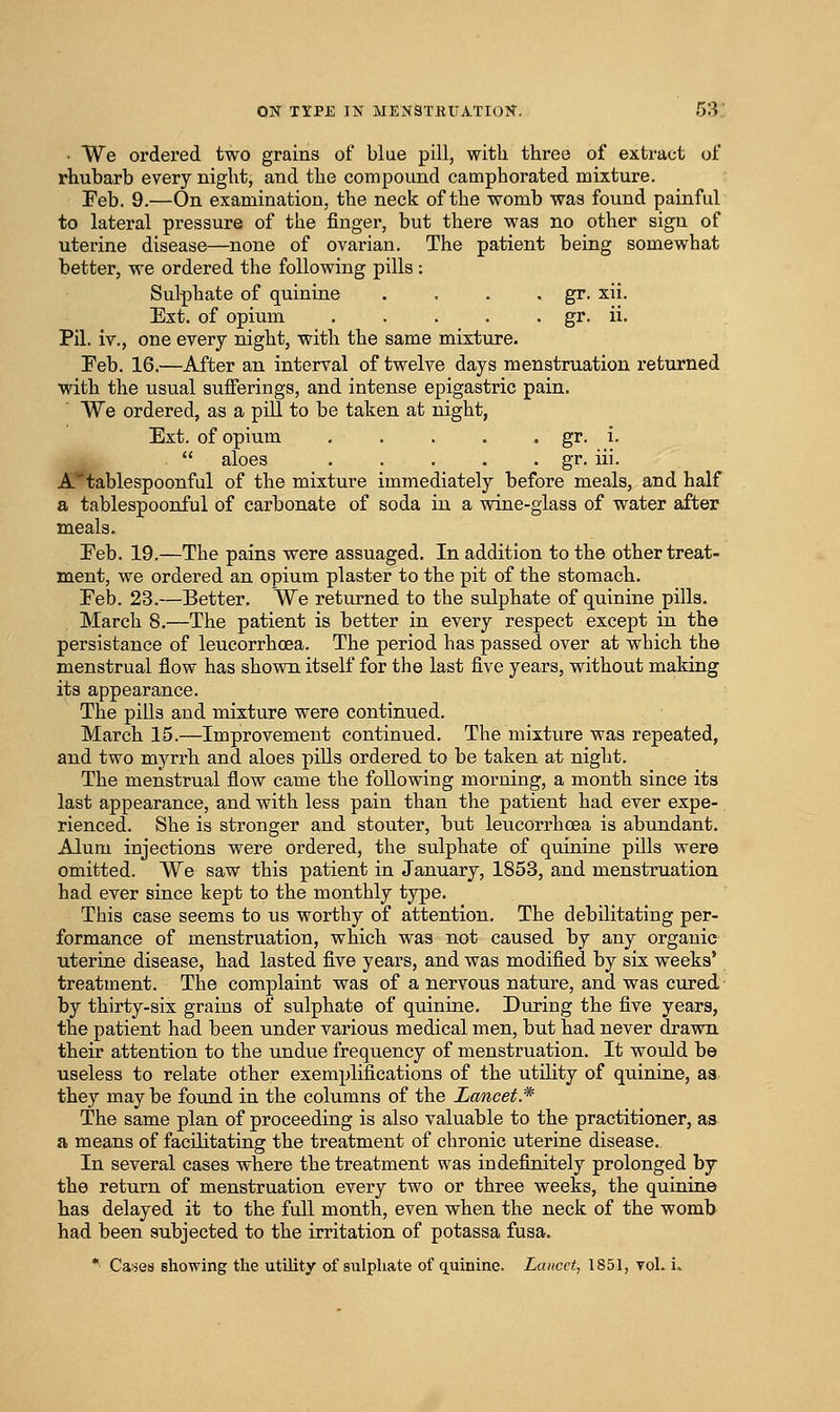 • We ordered two grains of blue pill, with three of extract of rhubarb every night, and the compound camphorated mixture. Feb. 9.—On examination, the neck of the womb was found painful to lateral pressure of the finger, but there was no other sign of uterine disease—none of ovarian. The patient being somewhat better, we ordered the following pills : Sulphate of quinine . . . • gr. xii. Ext. of opium gr. ii. Pil. iv., one every night, with the same mixture. Feb. 16.—After an interval of twelve days menstruation returned with the usual suiFerings, and intense epigastric pain. We ordered, as a pill to be taken at night, Ext. of opium gr. i-  aloes gr. iii. A'^tablespoonful of the mixture immediately before meals, and half a tablespoonful of carbonate of soda in a wine-glass of water after meals. Feb. 19.—The pains were assuaged. In addition to the other treat- ment, we ordered an opium plaster to the pit of the stomach. Feb. 23.—Better. We returned to the sulphate of quinine pills. March 8.—The patient is better in every respect except in the persistance of leucorrhoea. The period has passed over at which the menstrual flow has shown itself for the last five years, without making its appearance. The pills and mixture were continued. March 15.—Improvement continued. The mixture was repeated, and two myrrh and aloes pills ordered to be taken at night. The menstrual flow came the following morning, a month since its last appearance, and with less pain than the patient had ever expe- rienced. She is stronger and stouter, but leucorrhoea is abundant. Alum injections were ordered, the sulphate of quinine pills were omitted. We saw this patient in January, 1853, and menstruation had ever since kept to the monthly type. This case seems to us worthy of attention. The debilitating per- formance of menstruation, which was not caused by any organic uterine disease, had lasted five years, and was modified by six weeks' treatment. The complaint was of a nervous nature, and was cured, by thirty-six grains of sulphate of quinine. During the five years, the patient had been under various medical men, but had never drawn their attention to the undue frequency of menstruation. It would be useless to relate other exemplifications of the utility of quinine, aa they may be found in the columns of the Lancet.* The same plan of proceeding is also valuable to the practitioner, as a means of facilitating the treatment of chronic uterine disease.. In several cases where the treatment was indefinitely prolonged by the return of menstruation every two or three weeks, the quinine has delayed it to the full month, even when the neck of the womb had been subjected to the irritation of potassa fusa. ** Cases showing the utility of sulphate of quinine. Lancet., 1851, toI. L