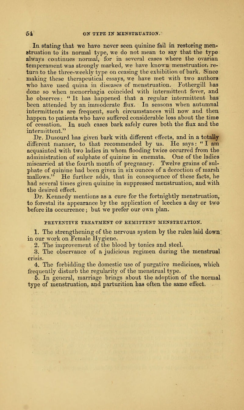 In stating that we have never seen quinine fail in restoring men- struation to its normal type, we do not mean to say that the type always coatinues normal, for in several cases where the ovarian temperament was strongly marked, we have known menstruation re- turn to the three-weekly type on ceasing the exhibition of bark. Since making these therapeutical essays, we have met with two authors who have used quina in diseases of menstruation. Fothergill has done so when menorrhagia coincided with intermittent fever, and lie observes:  It has happened that a regular intermittent has been attended by an immoderate flux. In seasons when autumnal intermittents are frequent, such circumstances will now and then happen to patients who have suifered considerable loss about the time of cessation. In such cases bark safely cures both the flux and the intermittent. Dr. Dusourd has given bark with different effects, and in a totally different manner, to that recommended by us. He says:  I am acquainted with two ladies in whom flooding twice occurred from the administration of sulphate of quinine in enemata. One of the ladies miscarried at the fourth month of pregnancy. Twelve grains of sul- phate of quinine had been given in six ounces of a decoction of marsh mallows. He further adds, that in consequence of these facts, he had several times given quinine in suppressed menstruation, and with the desired effect. Dr. Kennedy mentions as a cure for the fortnightly menstruation, to forestal its appearance by the application of leeches a day or two before its occurrence; but we prefer our own plan. PEEVENTIVE TREATMENT OF EEMITTENT MENSTEtTATION. 1. The strengthening of the nervous system hy the rules laid down' in our work on Female Hygiene. 2. The improvement of the blood by tonics and steel. 3. The observance of a judicious regimen during the menstrual crisis. 4. The forbidding the domestic use of purgative medicines, which frequently disturb the regularity of the menstrual type. 5. In general, marriage brings about the adoption of the normal type of menstruation, and parturition has often the same effect.