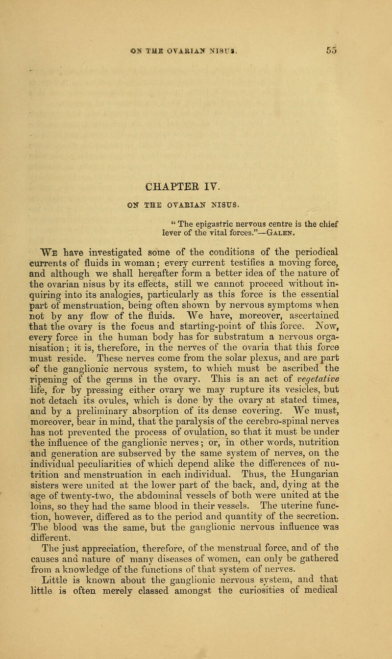 ON THK OVA-UIAir NlSUa. CHAPTEE IV. ON THE OVAEIAN NI3¥S.  The epigastric nervous centre is the chief lever of the vital forces.—Galen. We have investigated some of the conditions of the periodical currents of fluids in woman; every current testifies a moving force, and although we shall hereafter form a better idea of the nature of the ovarian nisus by its effects, still we cannot proceed without in- quiring into its analogies, particularly as this force is the essential part of menstruation, being often sbovni by nervous symptoms when not by any flow of the fluids. We have, moreover, ascertained that the ovary is the focus and starting-point of this force. Now, every force in the human body has for substratum a nervous orga- nisation ; it is, therefore, in the nerves of the ovaria that this force must reside. These nerves come from the solar plexus, and are part €>f the ganglionic nervous system, to which must be ascribed the ripening of the germs in the ovary. This is an act of vegetative life, for by pressing either ovary we may rupture its vesicles, but not detach its ovules, which is done by the ovary at stated times, and by a preliminary absorption of its dense covering. We must, moreover, bear in mind, that the paralysis of the cerebro-spinal nerves has not prevented the process of ovulation, so that it must be under the influence of the ganglionic nerves; or, in other words, nutrition and generation are subserved by the same system of nerves, on the individual peculiarities of which depend alike the differences of nu- trition and menstruation in each individual. Thus, the Hungarian sisters were united at the lower part of the back, and, dying at the age of twenty-two, the abdominal vessels of both were united at the loins, so they had the same blood in their vessels. The uterine func- tion, however, differed as to the period and quantity of the secretion. The blood was the same, but the ganglionic nervous influence was different. The just appreciation, therefore, of the menstrual force, and of the causes and nature of many diseases of women, can only be gathered from a knowledge of the functions of that system of nerves. Little is known about the ganglionic nervous system, and that little is often merely classed amongst the curiosities of medical