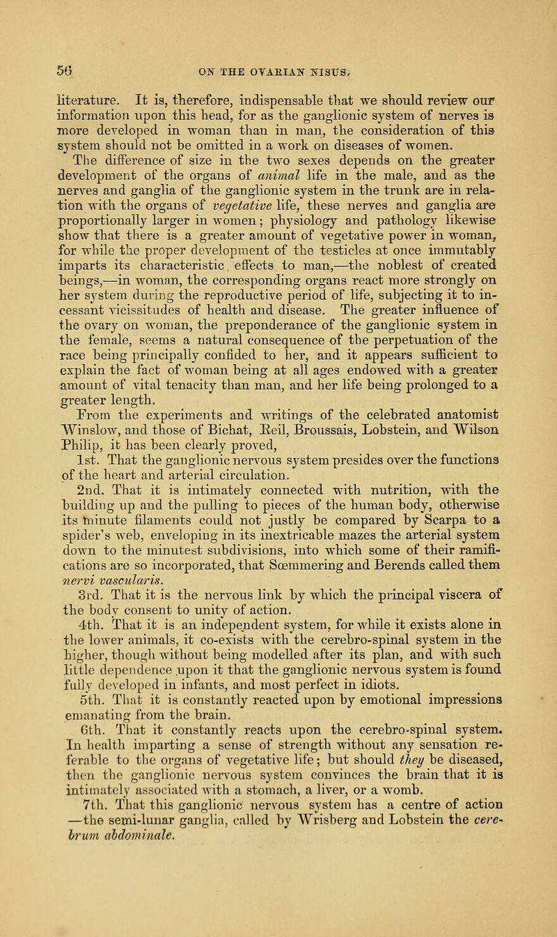 literature. It is, therefore, indispensable that we should review our information upon this head, for as the ganglionic system of nerves is more developed in woman than in man, the consideration of thia system should not be omitted in a work on diseases of women. The difference of size in the two sexes depends on the greater development of the organs of animal life in the male, and as the nerves and ganglia of the ganglionic system in the trunk are in rela- tion with the organs of vegetative life, these nerves and ganglia are proportionally larger in women; physiology and pathology likewise show that there is a greater amount of vegetative power in woman, for while the proper development of the testicles at once immutably imparts its characteristic effects to man,—the noblest of created beings,—in woman, the corresponding organs react more strongly on her system during the reproductive period of life, subjecting it to in- cessant vicissitudes of health and disease. The greater influence of the ovary on woman, the preponderance of the ganglionic system in the female, seems a natural consequence of the perpetuation of the race being principally confided to her, and it appears sufficient to explain the fact of woman being at all ages endowed with a greater amount of vital tenacity than man, and her life being prolonged to a greater length. From the experiments and writings of the celebrated anatomist Win slow, and those of Bichat, Eeil, Broussais, Lobstein, and Wilson Philip, it has been clearly proved, 1st. That the ganglionic nervous system presides over the functions of the heart and arterial circulation. 2nd. That it is intimately connected with nutrition, vdth the building up and the pulling to pieces of the human body, otherwise its tninute filaments could not justly be compared by Scarpa to a spider's web, enveloping in its inextricable mazes the arterial system down to the minutest subdivisions, into which some of their ramifi- cations are so incorporated, that Soemmering and Berends called them nervi vascularis. 3rd. That it is the nervous link by which the principal viscera of the body consent to unity of action. 4th. That it is an independent system, for while it exists alone in the lower animals, it co-exists Math the cerebro-spinal system in the higher, thougli without being modelled after its plan, and with such little dependence .upon it that the ganglionic nervous system is found fully developed in infants, and most perfect in idiots. 5th. Tliat it is constantly reacted upon by emotional impressions emanating from the brain. 6th. That it constantly reacts upon the cerebro-spinal system. In health imparting a sense of strength without any sensation re- ferable to the organs of vegetative life; but should the^ be diseased, then the ganglionic nervous system convinces the brain that it is intimately associated with a stomach, a liver, or a womb. 7th. That this ganglionic nervous systeiii has a centre of action —the semi-lunar ganglia, called by Wrisberg and Lobstein the cere- hrum aMominale,