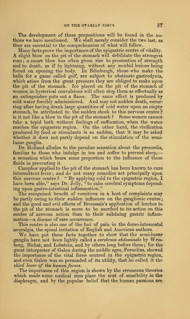 The development of these propositions will be found in the au- thors we have mentioned. AVe shall merely consider the two last, a8 they are essential to the comprehension of what will follow. Many facts prove the importance of the epigastric centre of vitality. A slight blow on the pit of the stomach will debilitate the strongest man; a smart blow has often given rise to prostration of strength and to death, as if by lightning, without any morbid lesions being found on opening the body. In Edinburgh, those who make the balls for a game called golf, are subject to obstinate gastrodynia, which arises from the great pressure they are obliged to make upon the pit of the stomach. Ice placed on the pit of the stomach of women in hysterical convulsions will often stop them as effectually as an extinguisher puts out a flame. The same efiect is produced by cold water forcibly administered. And may not sudden death, occur- ring after having drank large quantities of cold water upon an empty stomach, be attributed to the sudden shock to this nervous centre ? is it not like a blow to the pit of the stomach ? Some women cannot take a tepid bath without feelings of suffocation, when the water reaches the epigastric region. On the other hand, the vivification produced by food or stimulants is so sudden, that it may be asked whether it does not partly depend on the stimulation of the semi- lunar ganglia. Dr. Holland alludes to the peculiar sensation about the precordia, familiar to those who indulge in tea and coffee to prevent sleep,— a sensation which bears some proportion to the influence of these fluids in preventing it. Camphor applied to the pit of the stomach has been known to cure intermittent fever; and do not many remedies act principally upon this nervous centre ?  By applying cold to the epigastric region, I have been able, says Dr. Jolly, to calm cerebral symptoms depend- ing upon gastro-iatestinal inflammation. The recognised benefit of vomitives in a host of complaints may be partly owing to their sudden influence on the ganglionic centre; and the good and evil effects of Broussais's application of leeches to the pit of the stomach is more to be ascribed to its action on this centre of nervous action than to their subduing gastric inflam- mation—a disease of rare occurrence. This centre is also one of the foci of pain in the dorso-intescoatal neuralgia, the spinal irritation of English and American authors. We have put these facts together to show that the semi-lunar ganglia have not been lightly called a cerebrum dbdominale by Wris- berg, Bichat, and Lobstein, and by others long before them; for the great interpreter of G-alen during the middle ages, Eernelius, showed the importance of the vital force centred ia the epigastric region, and even Gralen was so persuaded of its utility, that he called it the chief lever of the human forces. The importance of this region is shown by the erroneous theories which made some medical men place the seat of sensibility in the diaphragm, and by the popular belief that the human passions are.