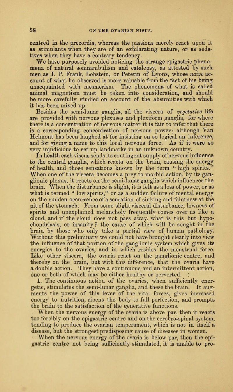 centred in the precordia, whereas the passions merely react upon it as stimulants when they are of an exhilarating nature, or as seda- tives when they have a contrary tendency. We have purposely avoided noticing the strange epigastric pheno- mena of natural somnambulism and catalepsy, as attested by suck men as J. P. Frank, Lobstein, or Petetin of Lyons, whose naive ac- count of what he observed is more valuable from the fact of his being unacquainted with mesmerism. The phenomena of what is called animal magnetism must be taken into consideration, and should be more carefully studied on account of the absurdities with which it has been mixed up. Besides the semi-lunar ganglia, all the viscera of vegetative life are provided with nervous plexuses and plexiform ganglia, for where there is a concentration of nervous matter it is fair to infer that there is a corresponding concentration of nervous power; although Yan Helmont has been laughed at for insisting on so logical an inference, and for giving a name to this local nervous force. As if it were so very injudicious to set up landmarks in an unknown country. In health each viscus sends its contingent supply of nervous influence to the central ganglia, which reacts on the brain, causing the energy of health, and those sensations known by the term high spirits. When one of the viscera becomes a prey to morbid action, by its gan- glionic plexus, it reacts on the semi-lunar ganglia which influences the brain. When the disturbance is slight, it is felt as a loss of power, or as what is termed low spirits, or as a sudden failure of mental energy on the sudden occurrence of a sensation of sinking and faintness at the pit of the stomach. From some slight visceral disturbance, lowness of spirits and unexplained melancholy frequently comes over us like a cloud, and if the cloud does not pass away, what is this but hypo- chondriasis, or insanity ? the cause of which will be sought in the brain by those who only take a partial view of human pathology. Without this preliminary we could not have brought clearly into view the influence of that portion of the ganglionic system which gives its energies to the ovaries, and in which resides the menstrual force. Like other viscera, the ovaria react on the ganglionic centre, and thereby on the brain, but with this difference, that the ovaria have a double action. They have a continuous and an intermittent action, one or both of which may be either healthy or perverted. : 1. The continuous action of the ovaries, when sufficiently ener- getic, stimulates the semi-lunar ganglia, and these the brain. It aug- ments the power of this lever of the vital forces, gives increased energy to nutrition, ripens the body to full perfection, and prompts the brain to the satisfaction of the generative functions. When the nervous energy of the ovaria is above par, then it reacts too forcibly on the epigastric centre and on the cerebro-spinal system, tending to produce the ovarian temperament, which is not in itself a disease, but the strongest predisposing cause of diseases in women. When the nervous energy of the ovaria is below par, then the epi- gastric centre not being sufficiently stimulated, it is unable to pro-
