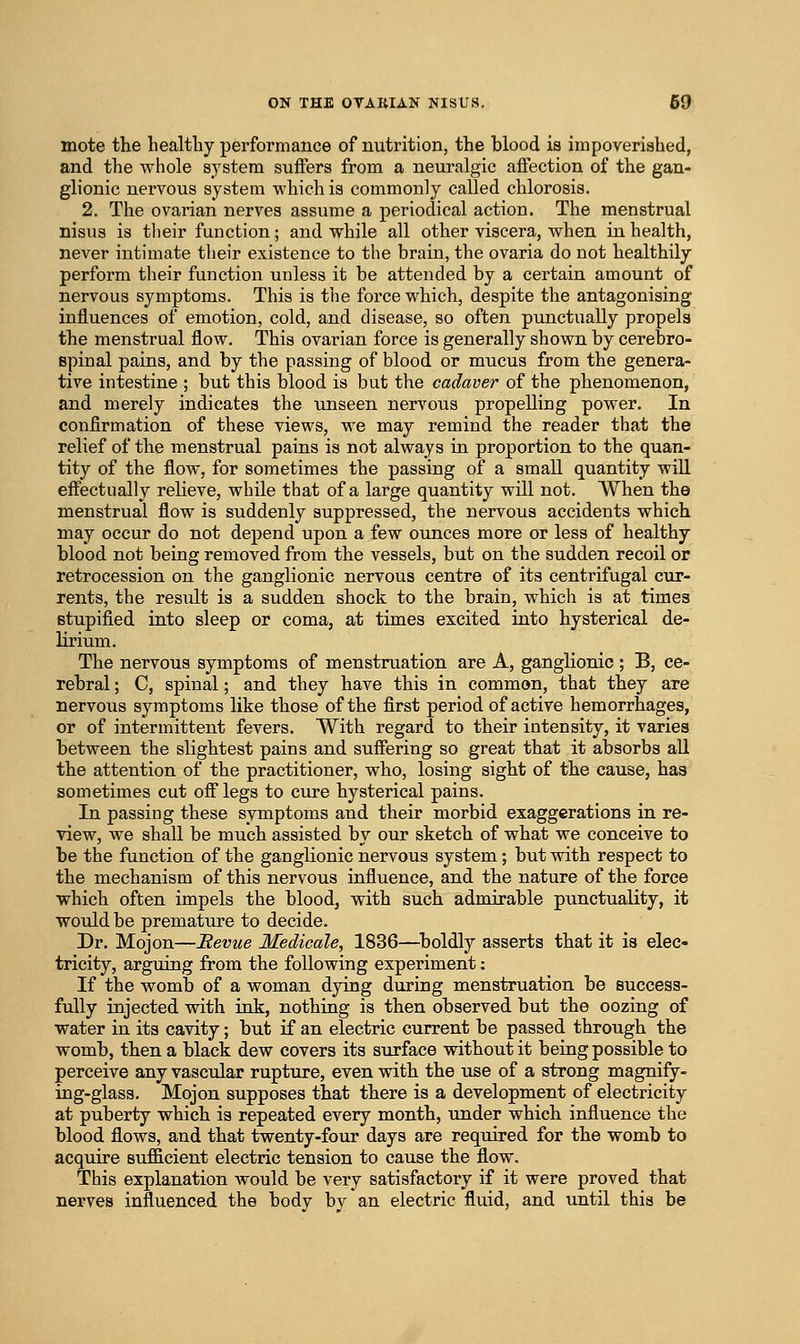 mote the healtliy performance of nutrition, the blood is impoverished, and the whole system suiFers from a neuralgic affection of the gan- glionic nervous system which is commonly called chlorosis. 2. The ovarian nerves assume a periodical action. The menstrual nisus is their function; and while all other viscera, when in health, never intimate their existence to the brain, the ovaria do not healthily perform their function unless it be attended by a certain amount of nervous symptoms. This is the force which, despite the antagonising influences of emotion, cold, and disease, so often punctually propels the menstrual flow. This ovarian force is generally shown by cerebro- spinal pains, and by the passing of blood or mucus from the genera- tive intestine ; but this blood is but the cadaver of the phenomenon, and merely indicates the unseen nervous propelling power. In confirmation of these views, we may remind the reader that the relief of the menstrual pains is not always in proportion to the quan- tity of the flow, for sometimes the passing of a small quantity will effectually relieve, while that of a large quantity will not. When the menstrual flow is suddenly suppressed, the nervous accidents which may occur do not depend upon a few ounces more or less of healthy blood not being removed from the vessels, but on the sudden recoil or retrocession on the ganglionic nervous centre of its centrifugal cur- rents, the result is a sudden shock to the brain, which is at times stupified into sleep or coma, at times excited into hysterical de- lirium. The nervous symptoms of menstruation are A, ganglionic ; B, ce- rebral ; C, spinal; and they have this in common, that they are nervous symptoms like those of the first period of active hemorrhages, or of intermittent fevers. With regard to their intensity, it varies between the slightest pains and suffering so great that it absorbs aU the attention of the practitioner, who, losing sight of the cause, has sometimes cut off legs to cvu-e hysterical pains. In passing these symptoms and their morbid exaggerations in re- view, we shall be much assisted by our sketch of what we conceive to be the function of the ganglionic nervous system; but with respect to the mechanism of this nervous influence, and the nature of the force which often impels the blood, with such admirable punctuality, it would be premature to decide. Dr. Mojon—Bevue Medicale, 1836—^boldly asserts that it is elec- tricity, arguing from the following experiment; If the womb of a woman dying during menstruation be success- fully injected with ink, nothing is then observed but the oozing of water in its cavity; but if an electric current be passed through the womb, then a black dew covers its surface without it being possible to perceive any vascular rupture, even with the use of a strong magnify- ing-glass. Mojon supposes that there is a development of electricity at puberty which is repeated every month, under which influence the blood flows, and that twenty-four days are required for the womb to acquire suf&cient electric tension to cause the flow. This explanation would be very satisfactory if it were proved that nerves influenced the body by an electric fluid, and until this be