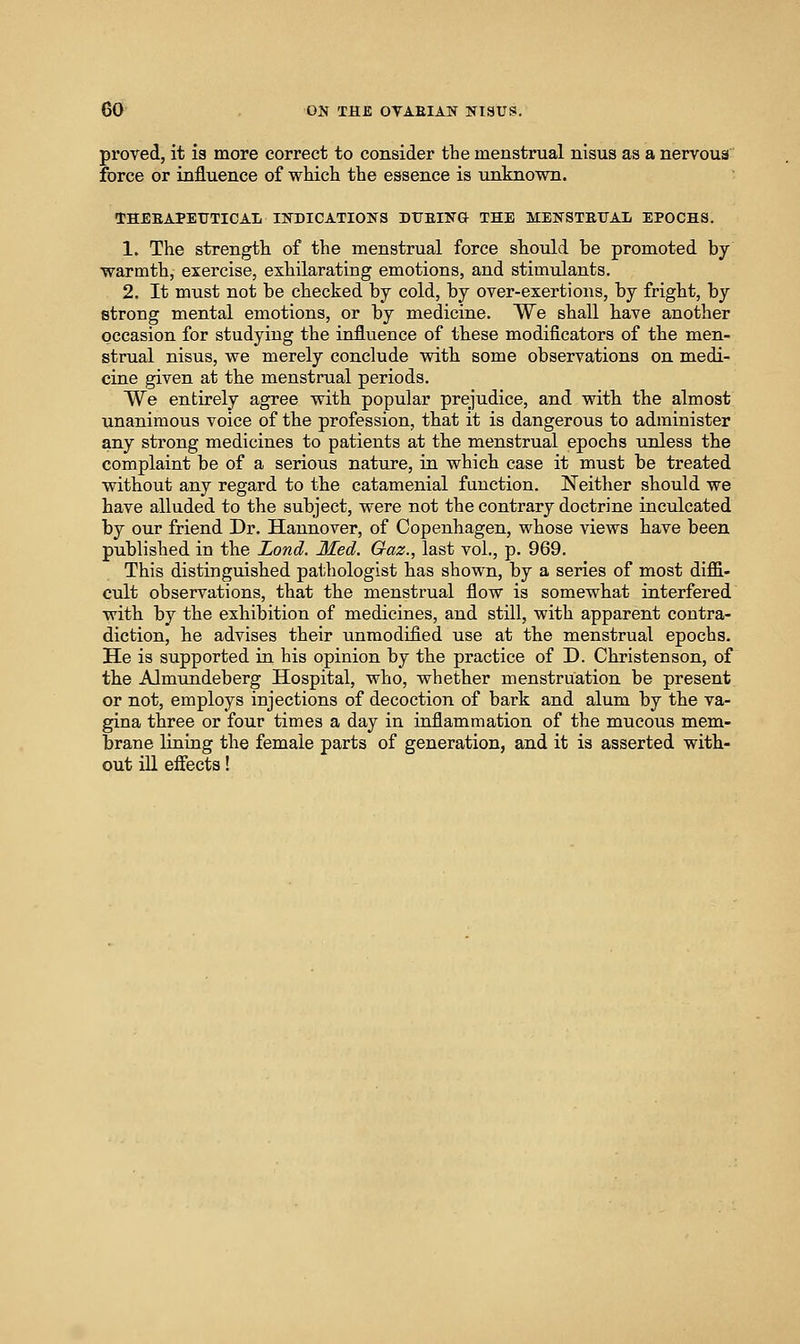 proved, it 13 more correct to consider the menstrual nisus as a nervous force or influence of which the essence is unknown. THEEAPEUTICAL INDICATIONS DTTEIFG THE METfSTETJAL EPOCHS. 1. The strength of the menstrual force should be promoted by warmth, exercise, exhilarating emotions, and stimulants. 2. It must not be checked by cold, by over-exertions, by fright, by etroug mental emotions, or by medicine. We shall have another occasion for studying the influence of these modificators of the men- strual nisus, we merely conclude with some observations on medi- cine given at the menstrual periods. We entirely agree with popular prejudice, and with the almost unanimous voice of the profession, that it is dangerous to administer any sti'ong medicines to patients at the menstrual epochs unless the complaint be of a serious nature, in which case it must be treated without any regard to the catamenial function. Neither should we have alluded to the subject, were not the contrary doctrine inculcated by our friend Dr. Hannover, of Copenhagen, whose views have been published in the Lond. Med. Gaz., last vol., p. 969. This distinguished pathologist has shown, by a series of most diflGi- cult observations, that the menstrual flow is somewhat interfered with by the exhibition of medicines, and still, with apparent contra- diction, he advises their unmodified use at the menstrual epochs. He is supported in his opinion by the practice of D. Christenson, of the Almundeberg Hospital, who, whether menstruation be present or not, employs injections of decoction of bark and alum by the va- gina three or four times a day in inflammation of the mucous mem- brane lining the female parts of generation, and it is asserted with- out ill efiects!