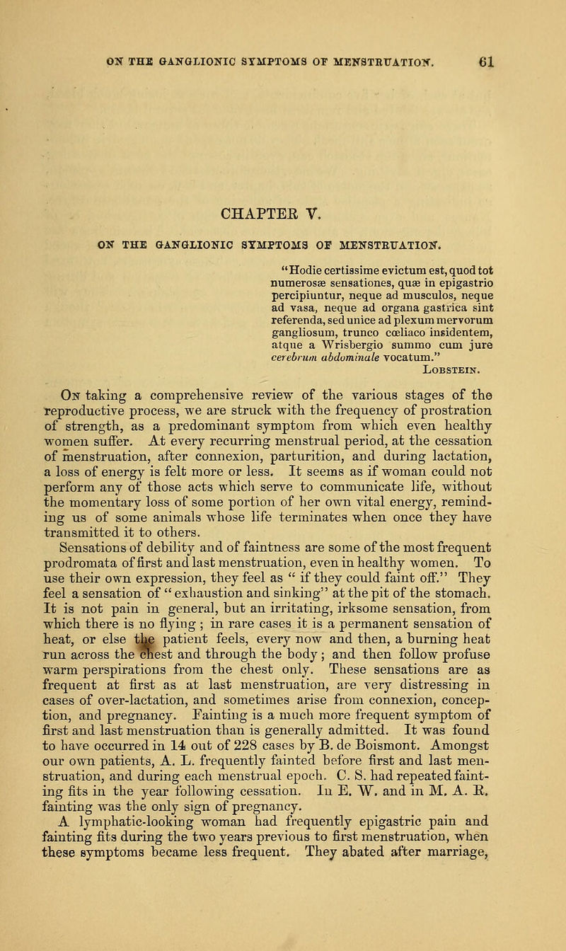 CHAPTEE V. ON THE GANGLIONIC STMPTOMa OF MENSTEUATION. Hodie certiasime evictum est, quod tot numerosae sensationes, quae in epigastric percipiuntur, neque ad musculos, neque ad vasa, neque ad organa gastrica sint referenda, sed unice ad plexum mervorum gangliosum, trunco coeliaco insidentem, atque a Wrisbergio sunimo cum jure cerebrum abduminale vocatum. LOBSTEIN. On taking a compreliensive review of the various stages of the reproductive process, we are struck with the frequency of prostration of strength, as a predominant symptom from which even healthy women suffer. At every recurring menstrual period, at the cessation of menstruation, after connexion, parturition, and during lactation, a loss of energy is felt more or less. It seems as if woman could not perform any of those acts which serve to communicate life, without the momentary loss of some portion of her own vital energy, remind- ing us of some animals whose life terminates when once they have transmitted it to others. Sensations of debility and of faintness are some of the most frequent prodromata of first and last menstruation, even in healthy women. To use their own expression, they feel as if they could faint off. They feel a sensation of exhaustion and sinking at the pit of the stomach. It is not pain in general, but an irritating, irksome sensation, from which there is no flying ; in rare cases it is a permanent sensation of heat, or else t^ patient feels, every now and then, a burning heat run across the ^est and through the body; and then follow profuse warm perspirations from the chest only. These sensations are as frequent at first as at last menstruation, are very distressing in cases of over-lactation, and sometimes arise from connexion, concep- tion, and pregnancy. Fainting is a much more frequent symptom of first and last menstruation than is generally admitted. It was found to have occurred in 14 out of 228 cases by B. de Boismont. Amongst our own patients, A. L. frequently fainted before first and last men- struation, and during each menstrual epoch. C. S. had repeated faint- ing fits in the year following cessation. In E. W. and in M. A. E. fainting was the only sign of pregnancy. A lymphatic-looking woman had frequently epigastric pain and fainting fits during the two years previous to first menstruation, when these symptoms became less frequent. They abated after marriage,