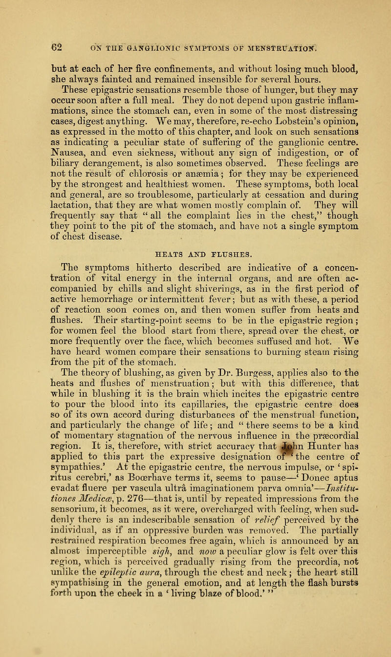 but at each of her five confinements, and without losing much blood, she always fainted and remained insensible for several hours. These epigastric sensations resemble those of hunger, but they may occur soon after a full meal. They do not depend upon gastric inflam- mations, since the stomach can, even in some of the most distressing cases, digest anything. We may, therefore, re-echo Lobstein's opinion, as expressed in the motto of this chapter, and look on such sensations as indicating a peculiar state of suffering of the ganglionic centre. Nausea, and even sickness, without any sign of indigestion, or of biliary derangement, is also sometimes observed. These feelings are not the result of chlorosis or anaemia; for they may be experienced by the strongest and healthiest women. These symptoms, both local and general, are so troublesome, particularly at cessation and during lactation, that they are what women mostly complain of. They will frequently say that  all the complaint lies in the chest, though they point to the pit of the stomach, and have not a single symptom of chest disease. HEATS AIS!) ELTISHES. The symptoms hitherto described are indicative of a concen- tration of vital energy in the internal organs, and are often ac- companied by chills and slight shiverings, as in the first period of active hemorrhage or intermittent fever; but as with these, a period of reaction soon comes on, and then women suffer from heats and flushes. Their starting-point seems to be in the epigastric region ; for women feel the blood start from there, spread over the chest, or more frequently over the face, which becomes suffused and hot. We have heard women compare their sensations to burning steam rising from the pit of the stomach. The theory of blushing, as given by Dr. Burgess, applies also to the heats and flushes of menstruation; but with this difference, that while in blushing it is the brain which incites the epigastric centre to poiu the blood into its capillaries, the epigastric centre does so of its own accord during disturbances of the menstrual function, and particularly the change of life; and  there seems to be a kind of momentary stagnation of the nervous influence in the praecordial region. It is, therefore, with strict accuracy that (jUm Hunter has applied to this part the expressive designation o^the centre of sympathies.' At the epigastric centre, the nervous impulse, or ' spi- ritus cerebri,' as Booerhave terms it, seems to pause—' Donee aptus evadat fluere per vascula viltra imaginationem parva omnia'—Institu- Hones MediccB, p. 276—that is, until by repeated impressions from the sensoriura,it becomes, as it were, overcharged Avith feeling, when sud- denly there is an indescribable sensation of relief perceived by the individual, as if an oppressive burden was removed. The partially restrained respiration becomes free again, which is announced by an almost imperceptible sigh, and noio a peculiar glow is felt over this region, which is perceived gradually rising from the precordia, not unlike the epileptic avra, through the chest and neck; the heart still sympathising in the general emotion, and at length the flash bursts forth upon the cheek in a ' living blaze of blood.' 