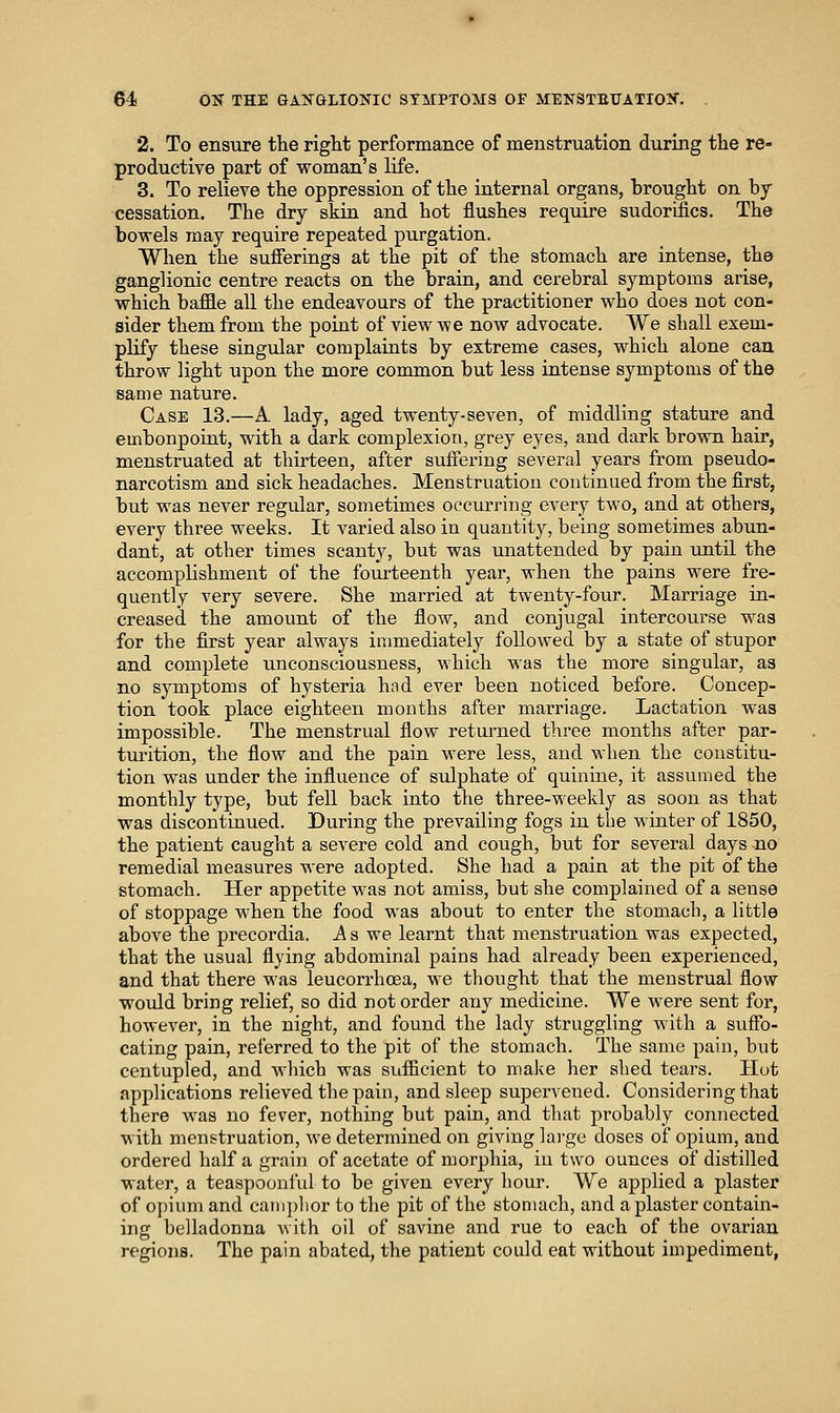 2. To ensure tlie right performance of menstruation during tlie re- productive part of woman's life. 3. To relieve tlie oppression of the iaternal organs, brought on by cessation. The dry skin and hot flushes require sudorifics. The bowels may require repeated purgation. When the sufferings at the pit of the stomach are intense, the ganglionic centre reacts on the brain, and cerebral symptoms arise, which baffle all the endeavours of the practitioner who does not con- sider them from the point of view we now advocate. We shall exem- plify these singular complaints by extreme cases, which alone can throw light upon the more common but less intense symptoms of the same nature. Case 13.—A lady, aged twenty-seven, of middling stature and embonpoint, with a dark complexion, grey eyes, and dark brown hair, menstruated at thirteen, after suffering several years from pseudo- narcotism and sick headaches. Menstruation continued from the first, but was never regular, sometimes oeciu^ring every two, and at others, every three weeks. It varied also in quantity, being sometimes abun- dant, at other times scanty, but was unattended by pain until the accomplishment of the fourteenth year, when the pains were fre- quently very severe. She married at twenty-four. Marriage ia- creased the amount of the flow, and conjugal intercourse was for the first year always immediately followed by a state of stupor and complete unconsciousness, which was the more singular, as no symptoms of hysteria had ever been noticed before. Concep- tion took place eighteen months after marriage. Lactation was impossible. The menstrual fiow returned three months after par- turition, the flow and the pain were less, and when the constitu- tion was under the influence of sulphate of quinine, it assumed the monthly type, but fell back into the three-weekly as soon as that was discontiaued. During the prevailing fogs in the winter of 1850, the patient caught a severe cold and cough, but for several days no remedial measures were adopted. She had a pain at the pit of the stomach. Her appetite was not amiss, but she complained of a sense of stoppage when the food was about to enter the stomach, a little above the precordia. A s we learnt that menstruation was expected, that the usual flying abdominal pains had already been experienced, and that there was leucorrhoea, we thought that the menstrual flow would bring relief, so did not order any medicine. We were sent for, however, in the night, and found the lady struggling with a suffo- cating pain, referred to the pit of the stomach. The same pain, but centupled, and which was sufficient to make her shed tears. Hut applications relieved the pain, and sleep supervened. Considering that there was no fever, nothing but pain, and that probably connected with menstruation, we determined on giving lai-ge doses of opium, and ordered half a grain of acetate of morphia, in two ounces of distilled water, a teaspoonl'ul to be given every hour. We applied a plaster of opium and camphor to the pit of the stomach, and a plaster contain- ing belladonna with oil of savine and rue to each of the ovarian regions. The pain abated, the patient could eat without impediment,