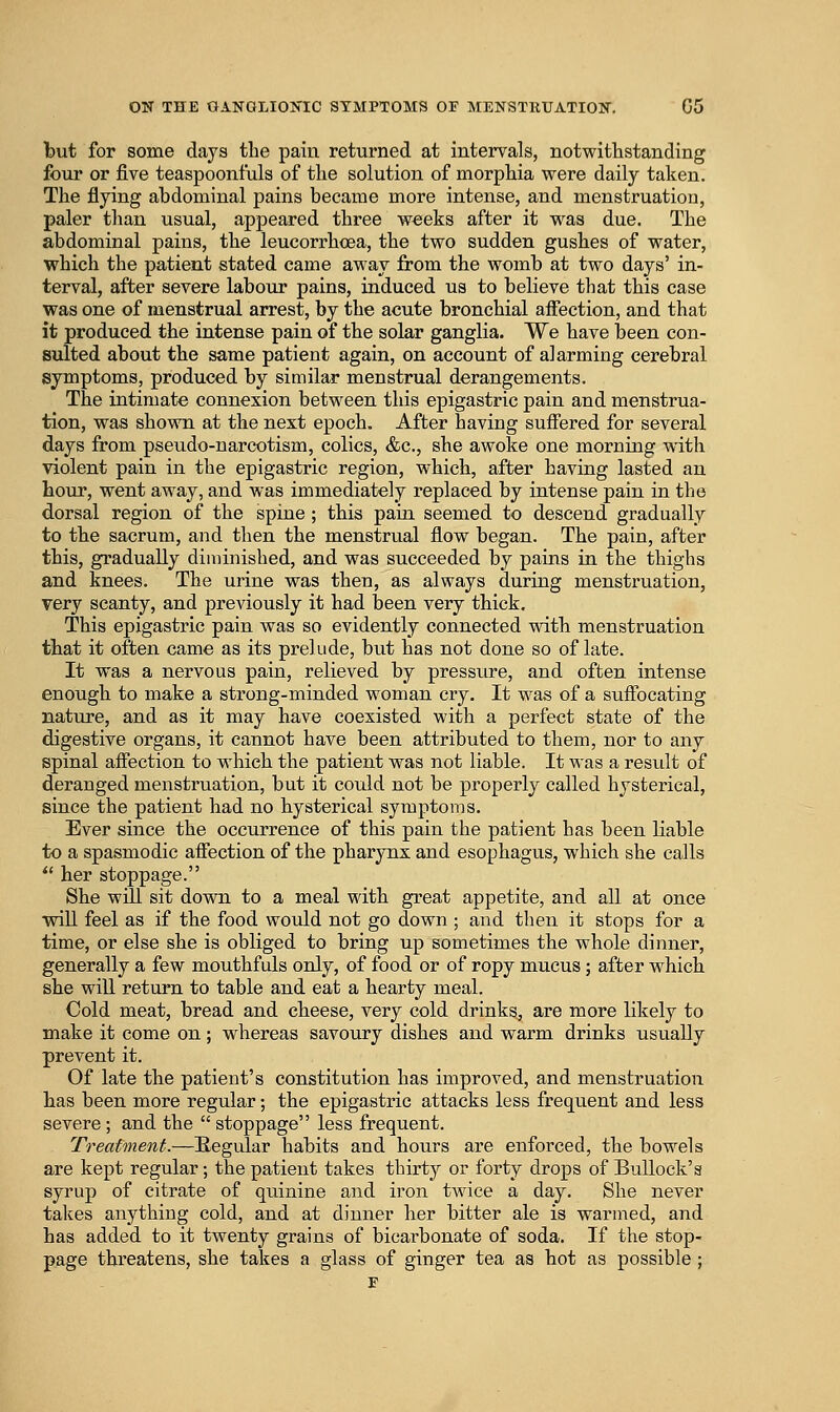 but for some days tbe pain returned at intervals, notwithstanding four or five teaspoonfuls of the solution of morphia were daily taken. The flying abdominal pains became more intense, and menstruation, paler than usual, appeared three weeks after it was due. The abdominal pains, the leucorrhcea, the two sudden gushes of water, which the patient stated came away from the womb at two days' in- terval, after severe laboTir pains, induced us to believe that this case was one of menstrual arrest, by the acute bronchial affection, and that it produced the intense pain of the solar ganglia. We have been con- sulted about the same patient again, on account of alarming cerebral symptoms, produced by similar menstrual derangements. The intimate connexion between this epigastric pain and menstrua- tion, was shown at the next epoch. After having suffered for several days from pseudo-narcotism, colics, &c., she awoke one morning with violent pain in the epigastric region, which, after having lasted an hour, went away, and was immediately replaced by intense pain in the dorsal region of the spine ; this pain seemed to descend gradually to the sacrum, and then the menstrual flow began. The pain, after this, gradually diniinished, and was succeeded by pains in the thighs and knees. The urine was then, as always during menstruation, very scanty, and previously it had been very thick. This epigastric pain was so evidently connected wdth menstruation that it often came as its prelude, but has not done so of late. It was a nervous pain, relieved by pressure, and often intense enough to make a strong-minded woman cry. It was of a suffocating nature, and as it may have coexisted with a perfect state of the digestive organs, it cannot have been attributed to them, nor to any spinal affection to which the patient was not liable. It was a result of deranged menstruation, but it could not be properly called hysterical, since the patient had no hysterical symptoms. Ever since the occurrence of this pain the patient has been liable to a spasmodic affection of the pharynx and esophagus, which she calls *' her stoppage. She will sit down to a meal with great appetite, and all at once will feel as if the food would not go down; and then it stops for a time, or else she is obliged to bring up sometimes the whole dinner, generally a few mouthfuls only, of food or of ropy mucus; after which she will return to table and eat a hearty meal. Cold meat, bread and cheese, very cold drinks, are more likely to make it come on; whereas savoury dishes and warm drinks usually prevent it. Of late the patient's constitution has improved, and menstruation has been more regular; the epigastric attacks less frequent and less severe; and the stoppage less frequent. Treatment.—Regular habits and hours are enforced, the bowels are kept regular; the patient takes thirty or forty drops of Bullock's syrup of citrate of quinine and iron tAvice a day. She never takes anything cold, and at dinner her bitter ale is warmed, and has added to it twenty grains of bicarbonate of soda. If the stop- page threatens, she takes a glass of ginger tea as hot as possible ;