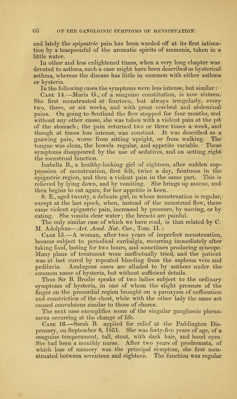 and lately the epigastric pain has been warded off at its first intima- tion by a teaspoonful of the aromatic spirits of ammonia, taken in a little water. In other and less enlightened times, when a very long chapter was devoted to asthma, such a case might have been described as hysterical- asthma, whereas the disease has little in common with either asthma or hysteria. In the following cases the symptoms were less intense, but similar ; Case 14,—Maria Gr., of a sanguine constitution, is now sixteen. She first menstruated at fourteen, but always irregularly, every two, three, or sis weeks, and with great cerebral and abdominal pains. On going to Scotland the flow stopped for four months, and without any other cause, she was taken with a violent pain at the pit of the stomach; the pain returned two or three times a week, and though at times less intense, was constant. It w^as described as a gnawing pain, worse from sitting upright, or from walking. The tongue was clean, the bowels regular, and appetite variable. These symptoms disappeared by the use of sedatives, and on setting right the menstrual function. Isabella B,, a healthy-looking girl of eighteen, after sudden sup-: pression of menstruation, first felt, twice a day, faintness in the epigastric region, and then a violent pain in the same part. This is reheved by lying down, and by vomiting. She brings up mucus, and then begins to eat again, for her appetite is keen. S. E., aged twenty, a delicate girl, in wliom menstruation is regular,' except at the last epoch, when, instead of the menstrual flow, there came violent epigastric pain, increased by pressure, by moving, or by eating. She vomits clear water; the breasts are painful. The only similar case of which we have read, is that related by C. M. Adolphus—Art. Acad. Nat. Cur., Tom. II.: Case 15.—A woman, after two years of imperfect menstruation, became subject to periodical cardialgia, recurring immediately after taking food, lasting for two hours, and sometimes producing syncope,' Many plans of treatment were inefiectually tried, and the patient vras at last cured by repeated bleeding from the saphena vein and pediluvia. Analogous cases are alluded to by authors under the common name of hysteria, but without sufficient details. Thus Sir B. Brodie speaks of two ladies subject to the ordinary symptoms of hysteria, in one of whom the slight pressure of the finger on the precordial region brought on a paroxysm of suffocation and constriction of the chest, while with the other lady the same act caused convulsions similar to those of chorea. The next case exemplifies some of the singular ganglionic pheno- mena occurring at the change of life. Case 16.—Sarah B, applied for relief at the Paddington Dis- pensary, on September 8, 1851. She was forty-five years of age, of a sanguine temperament, tall, stout, with dark hair, and hazel eyes. She had been a monthly nurse. After two years of prodromata, of which loss of memory was the principal symptom, she first men- struated between seventeen and eighteen. The function was regular