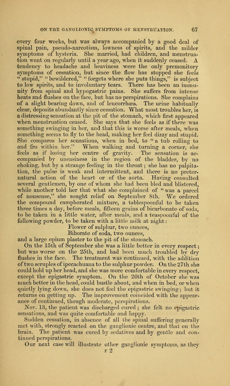 every four weeks, but was always aecompanied by a good deal of spinal pain, pseudo-narcotism, lowness of spirits, and the milder symptoms of hysteria. She married, had children, and menstrua- tion went on regularly until a year ago, when it suddenly ceased. A tendency to headache and heaviness were the only premonitory symptoms of cessation, but since the flow has stopped she feels stupid, bewildered, forgets where she puts things, is subject to low spirits, and to involuntary tears. There has been an immu- nity from spinal and hypogastric pains. She suffers from intense heats a,nd flushes on the face, but has no perspirations. She complains of a slight bearing down, and of leucorrhoea. The urine habitually clear, deposits abundantly since cessation. Wliat most troubles her, is a distressing sensation at the pit of the stomach, which first appeared when menstruation ceased. She says that she feels as if there was something swinging in her, and that this is worse after meals, when something seems to fly to the head, making her feel dizzy and stupid. She compares her sensations, when in bed, to a tub rolling to and fro within her. When walking and turning a corner, she feels as if losing her centre of gravity. The sensation is ac- companied by uneasiness in the region of the bladder, by no choking, but by a strange feeling in the throat; she has no palpita- tion, the pulse is weak and intermittent, and there is no preter- natural action of the heart or of the aorta. Having consulted several gentlemen, by one of whom she had been bled and blistered, while another told her that what she complained of was a parcel of nonsense, she sought relief on September 8th. We ordered the compound camphorated mixture, a tablespoonful to be taken three times a day, before meals, fifteen grains of bicarbonate of soda, to be taken in a little water, after meals, and a teaspoonful of the following powder, to be taken with a little milk at night: Flower of sulpliur, two ounces, Biborate of soda, two ounces, and a large opium plaster to the pit of the stomach. On the 15th of September she was a little better in every respect; but was worse on the 25th, and had been much troubled by dry flushes in the face. The treatment was continued, with the addition of two scruples of ipecachuana to the sulphur powder. On the 27th she cotildhold up her head, and she was more comfortable in every respect, except the epigastric symptom. On the 20th of October she was much better in the head, could bustle about, and when in bed, or when quietly lying down, she does not feel the epigastric swinging; but it returns on getting up. The improvement coincided with the appear- ance of continued, though moderate, perspirations. Nov. 13, the patient was discharged cured; she felt no epigastric sensations, and was quite comfortable and happy. Sudden cessation, in absence of all the spinal suflering generally met with, strongly reacted on the ganglionic centre, and that on the brain. The patient was cured by sedatives and by gentle and con- tinued perspirations. Our next case will illustrate other ganglionic sjanptoms. as they f2