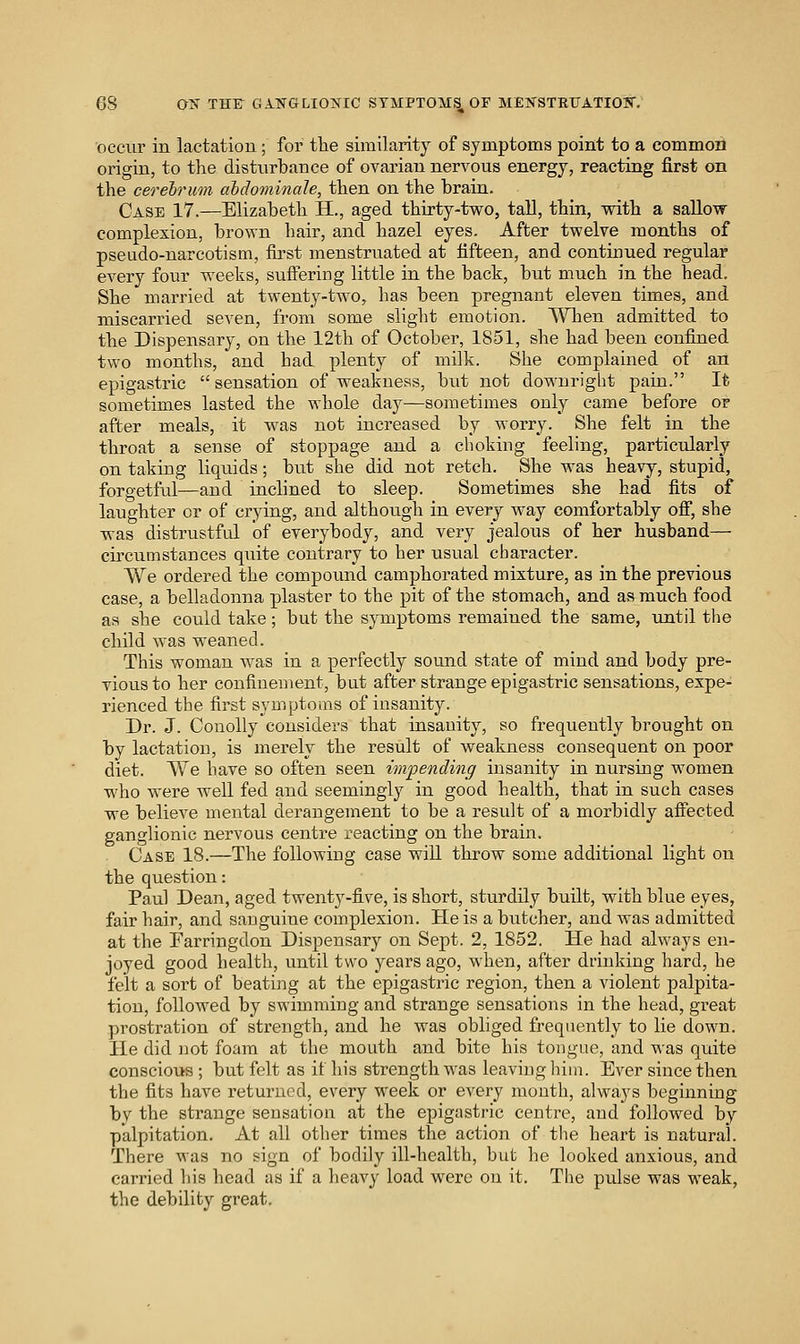 occur in lactation; for tlie similarity of symptoms point to a common origin, to the disturbance of ovarian nervous energy, reacting first on the cerebrum ahdominale, then on the brain. Case 17.—Elizabeth H., aged thirty-tv^^o, tall, thin, with a saUow complexion, brown hair, and hazel eyes. After twelve months of pseado-narcotism, first menstruated at fifteen, and continued regular every four weeks, suffering little in the back, but much in the head. She married at twenty-two, has been pregnant eleven times, and miscarried seven, from some slight emotion. When admitted to the Dispensary, on the 12th of October, 1851, she had been confined two months, and had plenty of milk. She complained of an epigastric sensation of weakness, but not downright pain. It sometimes lasted the whole day—sometimes only came before or after meals, it was not increased by worry. She felt in the throat a sense of stoppage and a choking feeling, particularly on taking liquids; but she did not retch. She was heavy, stupid, forgetful—and inclined to sleep. Sometimes she had fits of laughter or of crying, and although in every way comfortably off, she was distrustful of everybody, and very jealous of her husband— circumstances quite contrary to her usual character. We ordered the compound camphorated mixture, as in the previous case, a belladonna plaster to the pit of the stomach, and as much food as she could take; but the symptoms remained the same, until the child was weaned. This woman was in a perfectly sound state of mind and body pre- vious to her confinement, but after strange epigastric sensations, expe- rienced the first symptoms of insanity. Dr. J. Couolly considers that insanity, so frequently brought on by lactation, is merely the result of weakness consequent on poor diet. We have so often seen impending insanity in nursing women who were well fed and seemingly in good health, that in such cases we believe mental derangement to be a result of a morbidly affected ganglionic nervous centre reacting on the brain. Case 18.—The following case will throw some additional light on the question: Paul Dean, aged twenty-five, is short, sturdily built, with blue eyes, fair hair, and sanguine complexion. He is a butcher, and was admitted at the Farringdon Dispensary on Sept. 2, 1852. He had always en- joyed good health, until two years ago, when, after drinking hard, he felt a sort of beating at the epigastric region, then a violent palpita- tion, followed by swimming and strange sensations in the head, great prostration of strength, and he was obliged frequently to lie down. He did not foam at the mouth and bite his tongue, and was quite conscious; but felt as if his strength was leaving him. Ever since then the fits have returned, every week or every month, always beginning by the strange sensation at the epigastric centre, and followed by palpitation. At all other times the action of the heart is natural. There was no sign of bodily ill-health, but he looked anxious, and carried his head as if a heavy load were on it. The pulse was weak, the debility great.