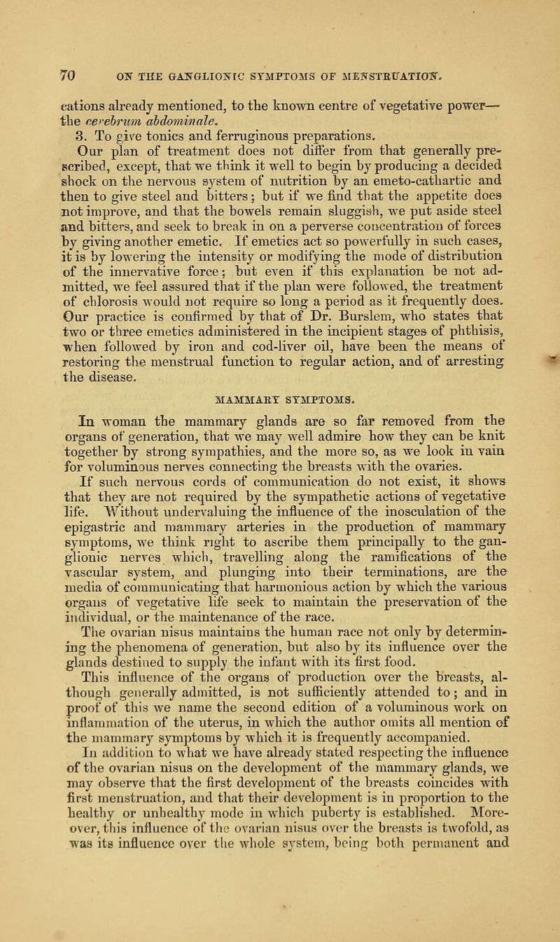 cations already mentioned, to the known centre of vegetative power— the cerebrum ahdominale, 3. To give tonics and ferruginous preparations. Our plan of treatment does not differ from that generally pre- scribed, except, that we tliink it well to begin by producing a decided shock on tlie nervous system of nutrition by an emeto-cathartic and then to give steel and bitters ; but if we find that the appetite does not improve, and that the bowels remain sluggish, we put aside steel and bitters, and seek to break in on a perverse coucentration of forces by giving another emetic. If emetics act so powerfully in such cases, it is by lowering the intensity or modifying the mode of distribution of the innervative force; but even if this explanation be not ad- mitted, we feel assured that if the plan were followed, the treatment of chlorosis would not require so long a period as it frequently does. Our practice is confirmed by that of Dr. Burslem, who states that two or three emetics administered in the incipient stages of phthisis, when followed by iron and cod-liver oil, have been the means of restoring the menstrual function to regular action, and of arresting the disease. MAMMAET SYMPTOMS. In woman the mammary glands are so far removed from the organs of generation, that we may well admire how they can be knit together by strong sympathies, and the more so, as we look in vain for voluminous nerves connecting the breasts with the ovaries. If such nervous cords of communication do not exist, it shows that they are not required by the sympathetic actions of vegetative life. Without undervaluing the influence of the inosculation of the epigastric and mammary arteries in the production of mammary symptoms, we think right to ascribe them principally to the gan- glionic nerves which, travelling along the ramifications of the vascular system, and plunging into their terminations, are the media of communicating that harmonious action by which the various orgaus of vegetative life seek to maintain the preservation of the individual, or the maintenance of the race. The ovarian nisus maintains the human race not only by determin- ing the phenomena of generation, but also by its influence over the glands destiued to supply the infant with its first food. This influence of the organs of production over the breasts, al- though generally admitted, is not sufl&ciently attended to; and in proof of this we name the second edition of a voluminous work on inflammation of the uterus, in which the author omits all mention of the mammary symptoms by which it is frequently accompanied. In addition to what we have already stated respecting the influence of the ovarian nisus on the development of the mammary glands, we may observe that the first development of the breasts coincides with first menstruation, and tliat their development is in proportion to the healthy or unhealthy mode in which puberty is established. More- over, tliis influence of the ovarian nisus over the breasts is twofold, as was its influence over the whole system, being both permanent and
