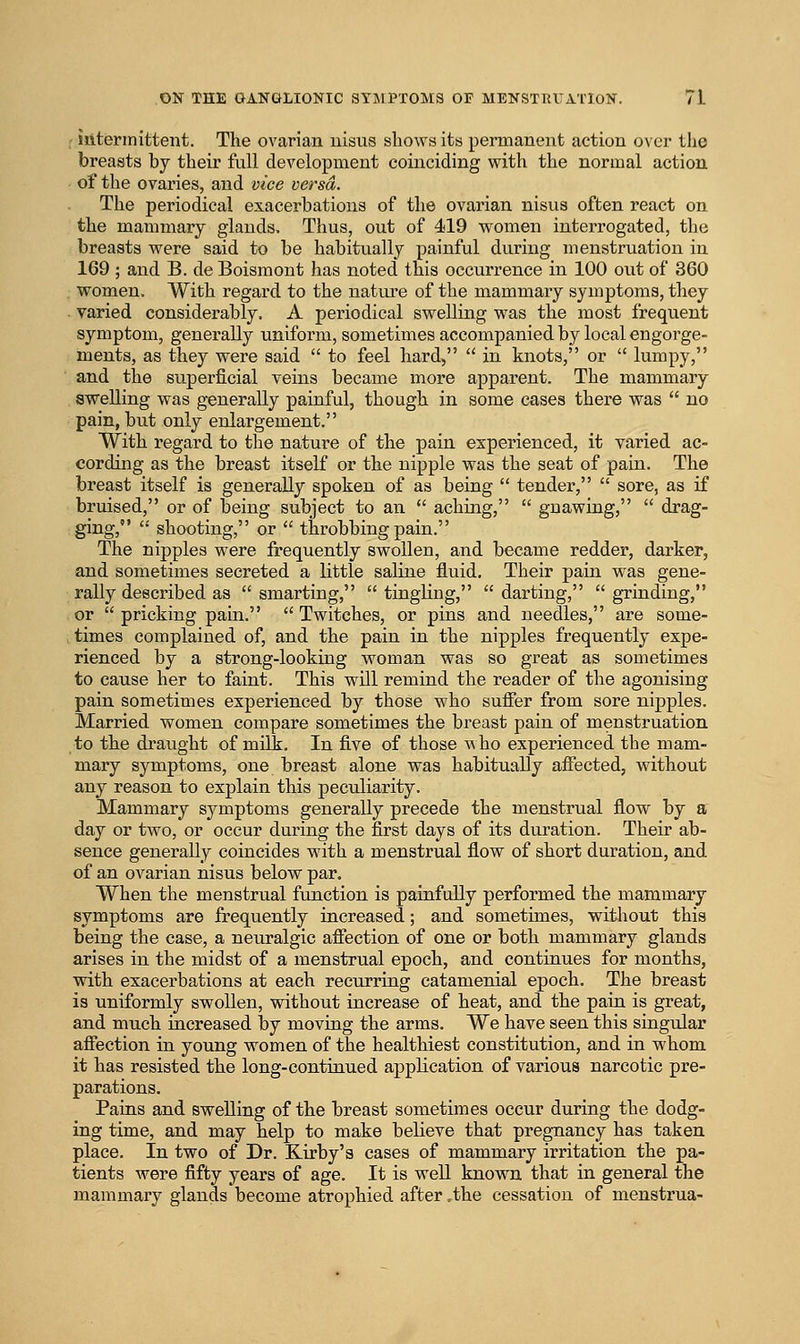 ; iiiterinittent. The ovarian uisus sliows its permanent action over the breasts by their full development coinciding vrith the normal action of the ovaries, and vice versa. The periodical exacerbations of the ovarian nisvis often react on the mammary glands. Thus, out of 419 women interrogated, the breasts were said to be habitually painful during menstruation in 169 ; and B. de Boismont has noted this occurrence in 100 out of 360 women. With regard to the nature of the mammary symptoms, they varied considerably. A periodical swelling was the most frequent symptom, generally uniform, sometimes accompanied by local engorge- ments, as they were said to feel hard, in knots, or lumpy, and the superficial veins became more apparent. The mammary swelling was generally painful, though in some cases there was no pain, but only enlargement. With regard to the nature of the pain experienced, it varied ac- cording as the breast itself or the nipple was the seat of pain. The breast itself is generally spoken of as being tender, sore, as if bruised, or of being subject to an aching, gnawing, drag- ging, shooting, or *' throbbing pain. The nipples were frequently swollen, and became redder, darker, and sometimes secreted a little saline fluid. Their pain was gene- rally described as smarting, tingling, darting, grinding, or pricking pain. Twitches, or pins and needles, are some- times complained of, and the pain in the nipples frequently expe- rienced by a strong-looking woman was so great as sometimes to cause her to faint. This will remind the reader of the agonising pain sometimes experienced by those who suffer from sore nipples. Married women compare sometimes the breast pain of menstruation to the draiight of milk. In five of those who experienced the mam- mary symptoms, one breast alone was habitually affected, without any reason to explain this peculiarity. Mammary symptoms generally precede the menstrual flow by a day or two, or occur during the first days of its duration. Their ab- sence generally coincides with a menstrual flow of short duration, and of an ovarian nisus below par. When the menstrual function is painfully performed the mammary symptoms are frequently increased; and sometimes, without this being the case, a neuralgic affection of one or both mammary glands arises in the midst of a menstrual epoch, and continues for months, with exacerbations at each recurring catamenial epoch. The breast is uniformly swollen, without increase of heat, and the pain is great, and much increased by moving the arms. We have seen this singular affection in young women of the healthiest constitution, and in whom it has resisted the long-continued application of various narcotic pre- parations. Pains and swelling of the breast sometimes occur during the dodg- ing time, and may help to make believe that pregnancy has taken place. In two of Dr. Kirby's cases of mammary irritation the pa- tients were fifty years of age. It is well known that in general the mammary glands become atrophied after .the cessation of menstrua-