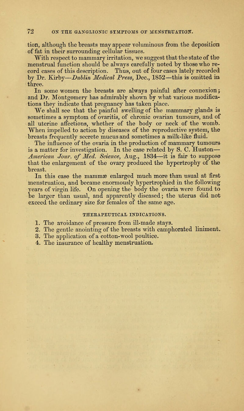 tion, although the breasts may appear voluminous from the deposition of fat in their surrounding cellular tissues. With respect to mammary irritation, we suggest that the state of the menstrual function should be always carefully noted by those who re- cord cases of this description. Thus, out of four cases lately recorded by Dr. Kirby—Dublin Medical Press, Dec, 1852—this is omitted in three. In some women the breasts are always painful after connexion j and Dr. Montgomery has admirably shown by what various modifica- tions they indicate that pregnancy has taken place. We shall see that the painful swelling of the mammary glands is sometimes a symptom of ovaritis, of chronic ovarian tumours, and of all uterine affections, whether of the body or neck of the womb. When impelled to action by diseases of the reproductive system, the breasts frequently secrete mucus and sometimes a milk-like fluid. The influence of the ovaria in the production of mammary tumours is a matter for investigation. In the case related by S. C. Huston— American Jour, of Med. Science, Aug., 1834—it is fair to suppose that the enlargement of the ovary produced the hypertrophy of the breast. In this case the mammse enlarged much more than usual at first menstruation, and became enormously hypertrophied in the following years of virgin life. On opening the body the ovaria were found to be larger than usual, and apparently diseased; the uterus did not exceed the ordinary size for females of the same age. THEEAPETITICAL INDICATIONS. 1. The avoidance of pressure from ill-made stays. 2. The gentle anointing of the breasts with camphorated liniment. 3. The application of a cotton-wool poultice. 4. The insurance of healthy menstruation.
