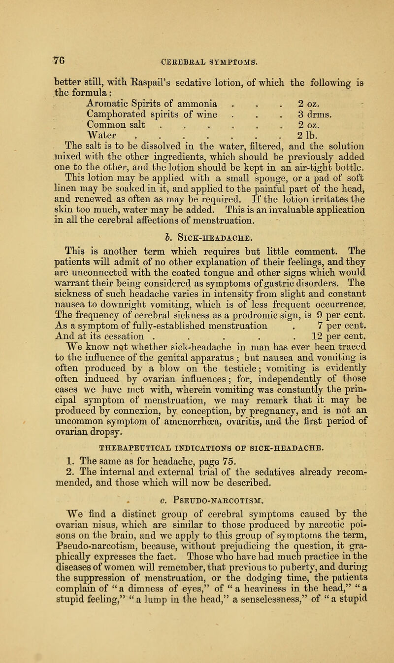 better still, with Easpail's sedative lotion, of which the following ia the formula: Aromatic Spirits of ammonia . , . 2 oz. Camphorated spirits of wine ... 3 drms. Common salt . , . . . . 2 oz. Water 2 lb. The salt is to be dissolved in the water, filtered, and the solution mixed with the other ingredients, which should be previously added one to the other, and the lotion should be kept in an air-tight battle. This lotion may be applied with a small sponge, or a pad of soft linen may be soaked in it, and applied to the painful part of the head, and renewed as often as may be required. If the lotion irritates the skin too much, water may be added. This is an invaluable application in all the cerebral affections of menstruation. I. Sick-headache, This is another term which requires but little comment. The patients will admit of no other explanation of their feelings, and they are unconnected with the coated tongue and other signs which would warrant their being considered as symptoms of gastric disorders. The sickness of such headache varies in intensity from slight and constant nausea to downright vomiting, which is of less frequent occurrence. The frequency of cerebral sickness as a prodromic sign, is 9 per cent. As a symptom of fully-established menstruation . 7 per cent. And at its cessation . . . . .12 per cent. We know not whether sick-headache in man has ever been traced to the influence of the genital apparatus ; but nausea and vomiting is often produced by a blow on the testicle; vomiting is evidently often induced by ovarian influences; for, independently of those cases we have met with, wherein vomiting was constantly the prin- cipal symptom of menstruation, we may remark that it may be produced by connexion, by conception, by pregnancy, and is not an uncommon symptom of amenorrhoea, ovaritis, and the first period of ovarian dropsy, THEEAPEUTICAL INDICATIONS OF SICK-HEADACHE. 1, The same as for headache, page 75. 2. The internal and external trial of the sedatives already recom- mended, and those which will now be described. C. PSEUDO-KAECOTISM. We find a distinct group of cerebral symptoms caused by the ovarian nisus, which are similar to those produced by narcotic poi- sons on the brain, and we apply to this group of symptoms the term, Pseudo-narcotism, because, without prejudicing the question, it gra- phically expresses the fact. Those who have had much practice in the diseases of women will remember, that previous to puberty, and during the suppression of menstruation, or the dodging time, the patients complain of a dimness of eyes, of  a heaviness in the head, a stupid feeling, a lump in the head, a senselessness, of a stupid