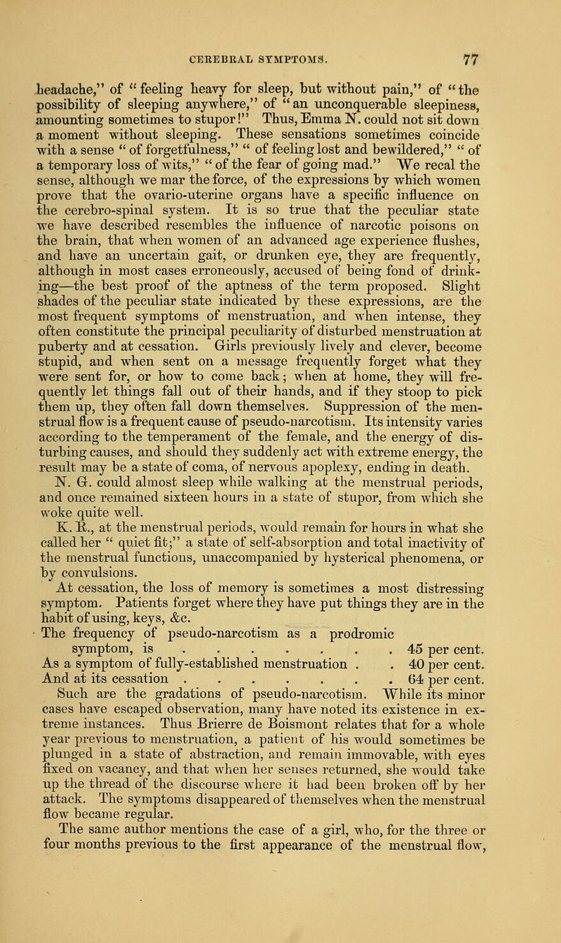 LeadacHe, of feeling heavy for sleep, but without pain, of the possibility of sleeping anywhere, of an unconquerable sleepiness, amounting sometimes to stupor! Thus,Emma N. could not sit down a moment without sleeping. These sensations sometimes coincide with a sense of forgetfulness, of feeling lost and bewildered, of a temporary loss of wits, of the fear of going mad. We recal the sense, although we mar the force, of the expressions by which women prove that the ovario-uterine organs have a specific influence on the cerebro-spinal system. It is so true that the peculiar state we have described resembles the influence of narcotic poisons on the brain, that when women of an advanced age experience flushes, and have an uncertain gait, or drunken eye, they are frequently, although in most cases erroneously, accused of being fond of drink- mg—the best proof of the aptness of the term proposed. Slight shades of the peculiar state indicated by these expressions, are the most frequent symptoms of menstruation, and when intense, they often constitute the principal pecviliarity of disturbed menstruation at puberty and at cessation. Grirls previously lively and clever, become stupid, and when sent on a message frequently forget what they were sent for, or how to come back; when at home, they will fre- quently let things fall out of their hands, and if they stoop to pick them up, they often fall down themselves. Suppression of the men- strual flow is a frequent cause of pseudo-narcotism. Its intensity varies according to the temperament of the female, and the energy of dis- turbing causes, and should they suddenly act with extreme energy, the result may be a state of coma, of nervous apoplexy, ending in death. N. G. could almost sleep while walking at the menstrual periods, and once remained sixteen hours in a state of stupor, from which she woke quite well. K. E., at the menstrual periods, would remain for hours in what she called her quiet fit; a state of self-absorption and total inactivity of the menstrual functions, unaccompanied by hysterical phenomena, or by convulsions. At cessation, the loss of memory is sometimes a most distressing symptom. Patients forget where they have put things they are in the habitof using, keys, &c. • The frequency of pseudo-narcotism as a prodromic symptom, is ....... 45 per cent. As a symptom of fully-established menstruation . . 40 per cent. And at its cessation 64 per cent. Such are the gradations of pseudo-narcotism. While its minor cases have escaped observation, many have noted its existence in ex- treme instances. Thus Brierre de Boismont relates that for a whole year previous to menstruation, a patient of his would sometimes be plunged in a state of abstraction, and remain immovable, with eyes fixed on vacancy, and that when her senses returned, she would take up the thread of the discourse where it had been broken off by her attack. The symptoms disappeared of themselves when the menstrual flow became regular. The same author mentions the case of a girl, who, for the three or four months previous to the first appearance of the menstrual flow,