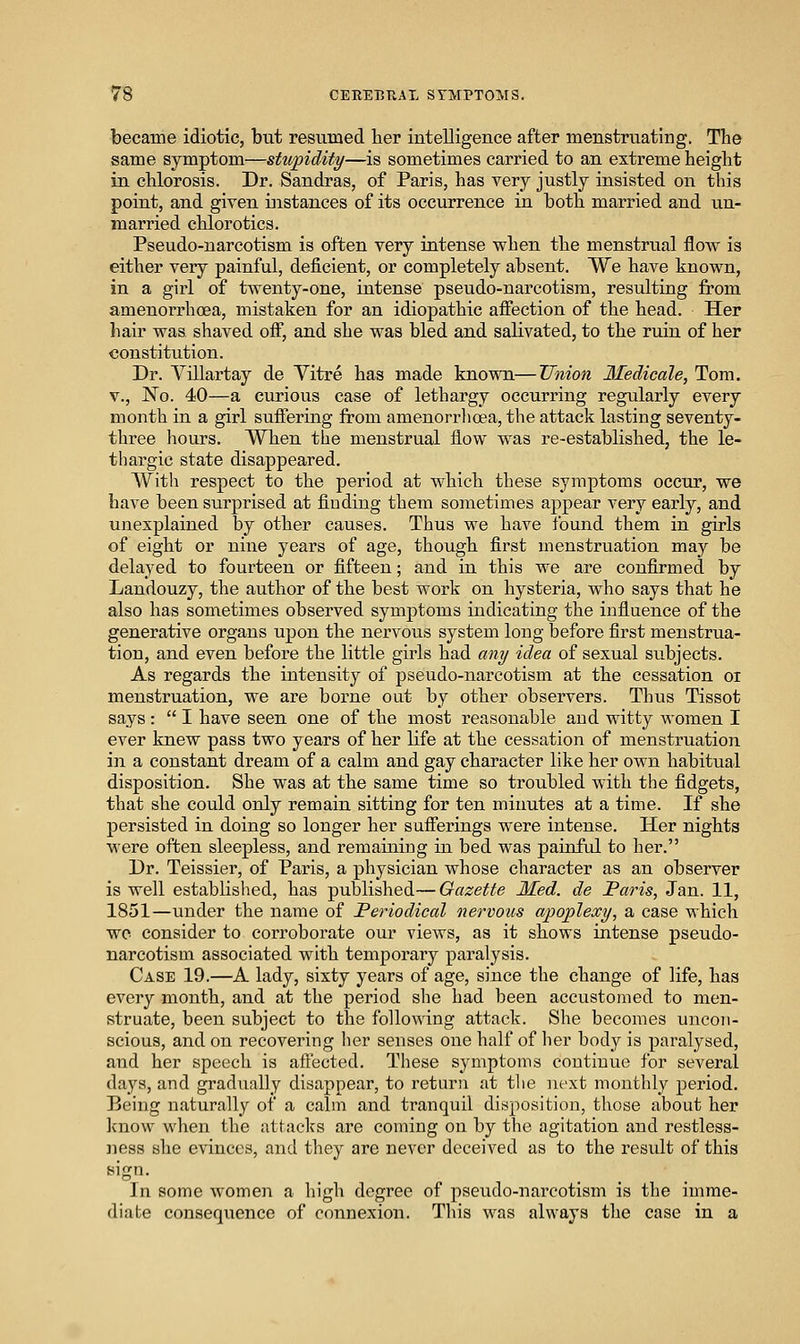 became idiotic, but resumed her intelligence after menstruating. The same symptom—stupidity—is sometimes carried to an extreme height in chlorosis. Dr. Sandras, of Paris, has very justly insisted on this point, and given instances of its occurrence in both married and un- married chlorotics. Pseudo-narcotism is often very intense when the menstrual flow is either very painful, deficient, or completely absent. We have known, in a girl of twenty-one, intense pseudo-narcotism, resulting from amenorrhoea, mistaken for an idiopathic afiection of the head. Her hair was shaved off, and she was bled and salivated, to the ruin of her constitution. Dr. Villartay de Yitre has made known—Tlnion Medicale, Tom. v.. No. 40—a curious case of lethargy occurring regularly every month in a girl suffering from amenorrlioea, the attack lasting seventy- three hours. When the menstrual flow was re-established, the le- thargic state disappeared. With respect to the period at which these symptoms occur, we have been surprised at finding them sometimes appear very early, and unexplained by other causes. Thus we have found them in girls of eight or nine years of age, though first menstruation may be delayed to fourteen or fifteen; and in this we are confirmed by Landouzy, the author of the best work on hysteria, who says that he also has sometimes observed symptoms indicating the influence of the generative organs upon the nervous system long before first menstrua- tion, and even before the little girls had any idea of sexual subjects. As regards the intensity of pseudo-narcotism at the cessation or menstruation, we are borne out by other observers. Thus Tissot says:  I have seen one of the most reasonable and witty women I ever knew pass two years of her life at the cessation of menstruation in a constant dream of a calm and gay character like her own habitual disposition. She was at the same time so troubled with the fidgets, that she could only remain sitting for ten minutes at a time. If she persisted in doing so longer her sufferings were intense. Her nights were often sleepless, and remaining in bed was painful to her. Dr. Teissier, of Paris, a physician whose character as an observer is well established, has published—Gazette Med. de Faris, Jan. 11, 1851—under the name of Periodical nervous apoplexy, a case which wc consider to corroborate our views, as it shows intense pseudo- narcotism associated with temporary paralysis. Case 19.—A lady, sixty years of age, since the change of life, has every month, and at the period she had been accustomed to men- struate, been subject to the following attack. She becomes uncon- scious, and on recovering lier senses one half of her body is paralysed, and her speech is aftected. These symptoms continue for several days, and gradually disappear, to return at the next monthly period. Being naturally of a calm and tranquil disposition, those about her know when the attacks are coming on by the agitation and restless- ness she evinces, and they are never deceived as to the result of this In some women a high degree of pseudo-narcotism is the imme- diate consequence of connexion. This was always the case in a