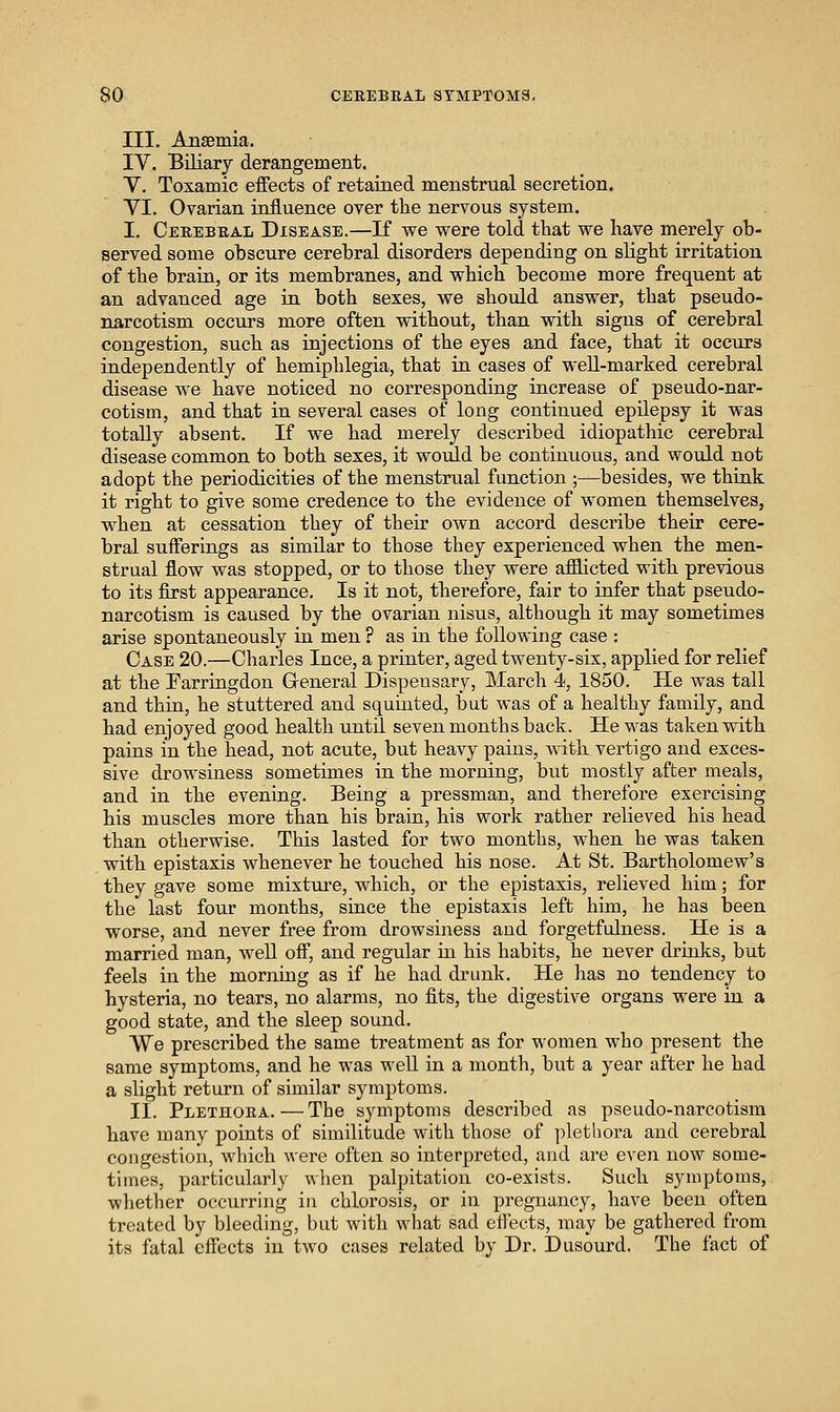 III. Ansemia. IV. Biliary derangement. V. Toxamic effects of retained menstrual secretion. YI. Ovarian influence over the nervous system. I. Ceeebbal Disease.—If we were told that we have merely ob- served some obscure cerebral disorders depending on slight irritation of the brain, or its membranes, and which become more frequent at an advanced age in both sexes, we should answer, that pseudo- narcotism occurs more often without, than with signs of cerebral congestion, such as injections of the eyes and face, that it occurs independently of hemiphlegia, that in cases of weU-marked cerebral disease we have noticed no corresponding increase of pseudo-nar- cotism, and that in several cases of long continued epilepsy it was totally absent. If we had merely described idiopathic cerebral disease common to both sexes, it woiild be continuous, and would not adopt the periodicities of the menstrual function ;—besides, we thiuk it right to give some credence to the evidence of women themselves, when at cessation they of their own accord describe their cere- bral sufferings as similar to those they experienced when the men- strual flow was stopped, or to those they were afflicted with previous to its first appearance. Is it not, therefore, fair to infer that pseudo- narcotism is caused by the ovarian nisus, although it may sometimes arise spontaneously in men ? as in the following case : Case 20.—Charles Ince, a printer, aged twenty-six, applied for relief at the Farriagdon Greneral Dispensary, March 4, 1850. He was tall and thin, he stuttered and squiuted, but was of a healthy family, and had enjoyed good health until seven months back. He was taken with pains in the head, not acute, but heavy pains, with vertigo and exces- sive drowsiness sometimes in the morning, but mostly after meals, and in the evening. Being a pressman, and therefore exercising his muscles more than his brain, his work rather relieved his head than otherwise. This lasted for two months, when he was taken with epistaxis whenever he touched his nose. At St. Bartholomew's they gave some mixture, which, or the epistaxis, relieved him; for the last four months, since the epistaxis left him, he has been worse, and never free from drowsiness and forgetfulness. He is a married man, weU off, and regular iu his habits, he never drinks, but feels in the morning as if he had drunk. He has no tendency to hysteria, no tears, no alarms, no fits, the digestive organs were in a good state, and the sleep sound. We prescribed the same treatment as for women who present the same symptoms, and he was well in a month, but a year after he had a slight return of similar symptoms. II. Plethoba. — The symptoms described as pseudo-narcotism have many points of similitude with those of plethora and cerebral congestion, which were often so interpreted, and are even now some- times, particularly when palpitation co-exists. Such symptoms, whether occurring in chlorosis, or in pregnancy, have been often treated by bleeding, but with what sad effects, may be gathered from its fatal effects in two cases related by Dr. Dusourd. The fact of