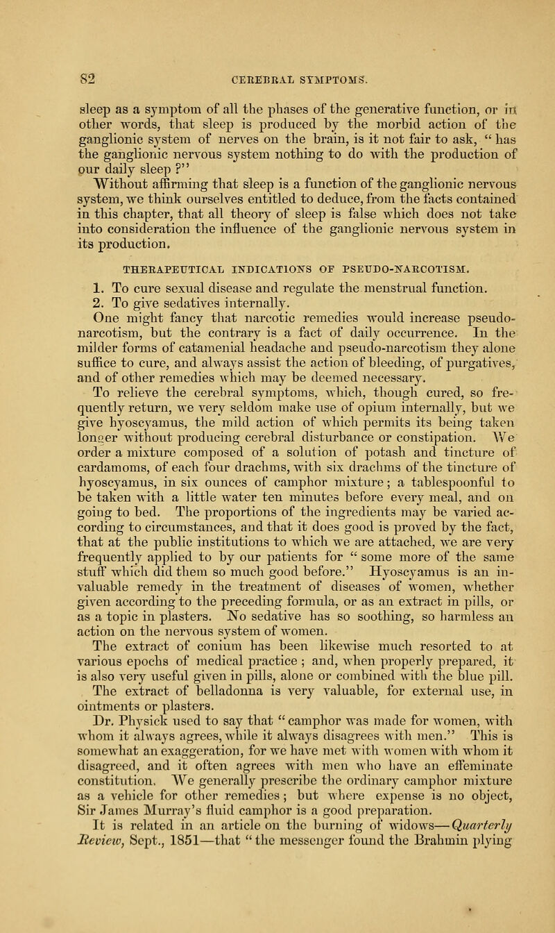 sleep as a symptom of all the phases of the generative function, or in other words, that sleep is produced by the morbid action of the ganglionic system of nerves on the brain, is it not fair to ask,  has the ganglionic nervous system nothing to do with the production of our daily sleep ? Without affirming that sleep is a function of the ganglionic nervous system, we think ourselves entitled to deduce, from the facts contained in this chapter, that all theory of sleep is fjilse which does not take into consideration the influence of the ganglionic nervovis system in its production. THEBAPETJTICAL INDICATIONS OF PSETJDO-NARCOTISM. 1, To cure sexual disease and regulate the menstrual function. 2. To give sedatives internally. One might fancy that narcotic remedies would increase pseudo- narcotism, but the contrary is a fact of daily occurrence. In the milder forms of catamenial headache and pseudo-narcotism they alone suffice to cure, and always assist the action of bleeding, of purgatives, and of other remedies Avhich may be deemed necessary. To relieve the cerebral symptoms, which, though cured, so fre- quently return, we very seldom make use of opium internally, but we give hyoscyamus, the mild action of which permits its being taken longer without producing cerebral disturbance or constipation. AVe order a mixture composed of a solution of potash and tincture of cardamoms, of each four drachms, with six drachms of the tincture of hyoscyamus, in six ounces of camphor mixture; a tablespoonful to be taken with a little water ten minutes before every meal, and on going to bed. The proportions of the ingredients may be varied ac- cording to circumstances, and that it does good is proved by the fact, that at the public institutions to which we are attached, we are very frequently applied to by our patients for  some more of the same stuff which did them so much good before. Hyoscyamus is an in- valuable remedy in the treatment of diseases of women, whether given according to the preceding formula, or as an extract in pills, or as a topic in plasters. No sedative has so soothing, so harmless an action on the nervous system of women. The extract of conium has been likewise much resorted to at various epochs of medical practice ; and, when properly prejjared, it is also very useful given in pills, alone or combined with the blue pill. The extract of belladonna is very valuable, for external use, in ointments or plasters. Dr. Physick used to say that camphor was made for women, with whom it always agrees, Avhile it always disagrees with men. This is somewhat an exaggeration, for we have met with women with whom it disagreed, and it often agrees with men who have an effeminate constitution. AV^e generally prescribe the ordinary camphor mixture as a vehicle for other remedies ; but wliere expense is no object, Sir James Murray's fluid camphor is a good preparation. It is related in an article on the burning of widows—Quarterly Heview, Sept., 1851—that  the messenger foimd the Brahmin plying