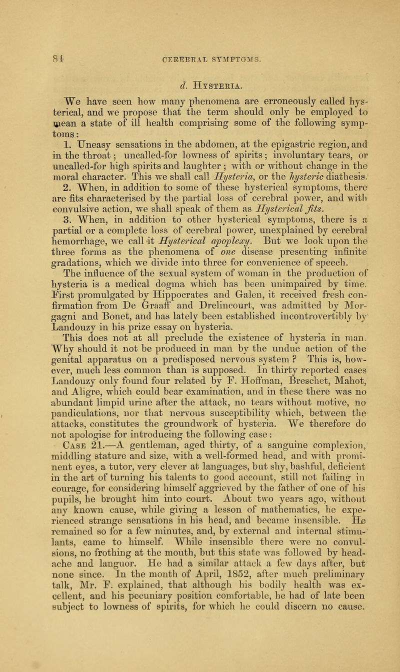 d. Htsteeia. We have seen how many phenomena are erroneously called hys- terical, and we propose that the term should only be employed to Uiean a state of ill health comprising some of the following symp- toms : 1. Uneasy sensations in the abdomen, at the epigastric region, and in the throat; uncalled-for lowness of spirits ; involuntary tears, or uncalled-for high spirits and laughter ; with or without change in the moral character. This we shall call Hysteria, or the hysteric diathesis. 2. When, in addition to some of these hysterical symptoms, there are fits characterised by the partial loss of cerebral power, and with convulsive action, we shall speak of them as Hysterical Jits. 3. When, in addition to other hysterical symptoms, there is a partial or a complete loss of cerebral power, unexplained by cerebral hemorrhage, we call it Hysterical apoplexy. But we look upon tlie three forms as the phenomena of one disease presenting infinite gradations, which we divide into three for convenience of speech. The influence of the sexual system of woman in the production of hysteria is a medical dogma which has been unimpaired by time. First promulgated by Hippocrates and Galen, it received fresh con- firmation from De Graaff and Drelineourt, was admitted by Mor- gagni and Bonet, and has lately been established iucontrovertibly by Landouzy in his prize essay on hysteria. This does not at all preclude the existence of hysteria in man. Why should it not be produced in man by the luidue action of the genital apparatus on a predisposed nervous system ? This is, how- ever, much less common than is supposed. In thirty reported cases Landouzy only found four related by F. Hoffman, Breschet, Mahot, and Aligre, which could bear examination, and in these there was no abundant limpid urine after the attack, no tears without motive, no pandiculations, nor that nervous susceptibility which, between tlie attacks, constitutes the groundwork of hysteria. We therefore do not apologise for introducing the following case: Case 21.—A gentleman, aged thirty, of a sanguine complexion, middling stature and size, with a well-formed head, and with promi- nent eyes, a tutor, very clever at languages, but shy, bashful, deficient in the art of turning his talents to good account, still not failing iu courage, for considering himself aggrieved by the father of one of his pupils, he brought him into court. About two years ago, without any known cause, while giving a lesson of mathematics, he expe- rienced strange sensations in his head, and became insensible. He remained so for a few minutes, and, by external and internal stimu- lants, came to himself. While insensible there were no convul- sions, no frothing at the mouth, but this state was followed by head- ache and languor. He had a similar attack a few daj^s after, but none since. In the month of April, 1852, after much preliminary talk, Mr. F. explained, that althougli his bodily health was ex- cellent, and his pecuniary position comfortable, he had of late been subject to lowness of spmts, for which he could discern no cause.