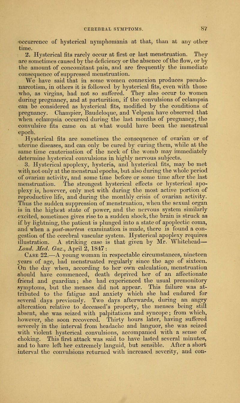 occurrence of hysterical nymphomania at that, than at auy other time. 2. Hysterical fits rarely occur at first or last menstruation. They are sometimes caused by the deficiency or the absence of the flow, or by the amou.ut of concomitant pain, and are frequently the immediate consequence of suppressed menstruation. We have said that in some women connexion produces pseudo- narcotism, in others it is followed by hysterical fits, even with those who, as virgins, had not so sulfered. They also occur to women during pregnancy, and at parturition, if the convulsions of eclampsia can be considered as hysterical fits, modified by the conditions of pregnancy. Champier, Baudeloque, and Yelpeau have observed that when eclampsia occurred during the last months of pregnancy, the convulsive fits came on at what would have been the menstrual epoch. Hysterical fits are sometimes the consequence of ovarian or of uterine diseases, and can only be cured by curing them, while at the same time cauterisation of the neck of the womb may immediately determine hysterical convulsions in highly nervous subjects. 3. Hysterical apoplexy, hysteria, and hysterical fits, may be met with not only at the menstrual epochs, but also during the whole period of ovarian activity, and some time before or some time after the last menstruation. The strongest hysterical efiects or hysterical apo- plexy is, hoAvever, only met with during the most active portion of reproductive life, and during the monthly crisis of ovarian activity. Thus the sudden suppression of menstruation, when the sexual organ is in the highest state of power, and the nervous system similarly -excited, sometimes gives rise to a sudden shock, the brain is struck as if by lightning, the patient is plunged into a state of apoplectic coma, and when a post-mortem examination is made, there is found a con- gestion of the cerebral vascular system. Hysterical apoplexy requires illustration. A striking case is that given by Mr. Whitehead— Lond. Med. Gaz., April 2, 1847 : Case 22.—A young woman in respectable circumstances, nineteen years of age, had menstruated regularly since the age of sixteen. On the day when, according to her own calculation, menstruation should have commenced, death deprived her of an afiectionate friend and guardian; she had experienced the usual premonitory symptoms, but the menses did not appear. This failure was at- tributed to the fatigue and anxiety which she had endured for several days previously. Two days afterwards, during an angry altercation relative to deceased's property, the menses being still absent, she was seized with palpitations and syncope; from which, however, she soon recovered. Thirty hours later, having suffered severely in the interval from headache and languor, she was seized with violent hysterical convulsions, accompanied with a sense of choking. This first attack was said to have lasted several minutes, and to have left her extremely languid, but sensible. After a short interval the convidsions returned w^ith increased severity, and con-