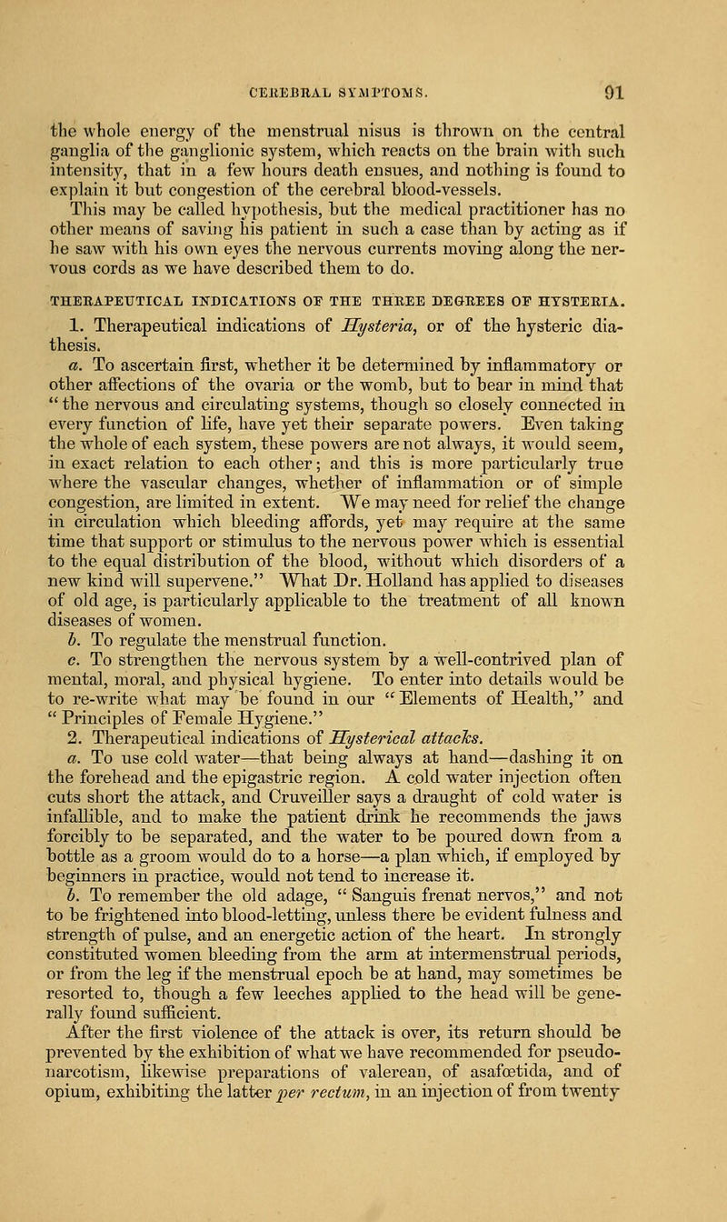 the whole energy of the menstrual nisus is thrown on the central ganglia of the ganglionic system, which reacts on the brain with such intensity, that in a few hours death ensues, and nothing is found to explain it but congestion of the cerebral blood-vessels. This may be called hypothesis, but the medical practitioner has no other means of saving his patient in such a case than by acting as if he saw with his own eyes the nervous currents moving along the ner- vous cords as we have described them to do. THEBAPETJTICAL INDICATIONS OE THE THREE DEGREES OF HYSTERIA. 1. Therapeutical indications of Hysteria, or of the hysteric dia- thesis. a. To ascertain first, whether it be determined by inflammatory or other affections of the ovaria or the womb, but to bear in mind that  the nervous and circulating systems, though so closely connected in every function of life, have yet their separate powers. Even taking the whole of each system, these powers are not always, it Avould seem, in exact relation to each other; and this is more particularly true where the vascular changes, whether of inflammation or of simple congestion, are limited in extent. We may need for relief the change in circulation which bleeding aflbrds, yet may require at the same time that support or stimulus to the nervous power which is essential to the equal distribution of the blood, without which disorders of a new kind will supervene. What Dr. Holland has applied to diseases of old age, is particularly applicable to the treatment of all known diseases of women. h. To regulate the menstrual function. c. To strengthen the nervous system by a well-contrived plan of mental, moral, and physical hygiene. To enter into details would be to re-write what may be found in our Elements of Health, and  Principles of Eemale Hygiene. 2. Therapeutical indications of Hysterical attacTcs. a. To use cold water—that being always at hand—dashing it on the forehead and the epigastric region. A cold water injection often cuts short the attack, and CruveiUer says a draught of cold water is infallible, and to make the patient drink he recommends the jaws forcibly to be separated, and the water to be poured down from a bottle as a groom would do to a horse—a plan which, if employed by beginners in practice, would not tend to increase it. h. To remember the old adage,  Sanguis frenat nervos, and not to be frightened into blood-letting, unless there be evident fulness and strength of pulse, and an energetic action of the heart. In strongly constituted women bleeding from the arm at intermenstrual periods, or from the leg if the menstrual epoch be at hand, may sometimes be resorted to, though a few leeches applied to the head will be gene- rally found suflicient. After the first violence of the attack is over, its return should be prevented by the exhibition of what we have recommended for pseudo- narcotism, likewise preparations of valerean, of asafoetida, and of opium, exhibiting the latter per rectum, in an injection of from twenty
