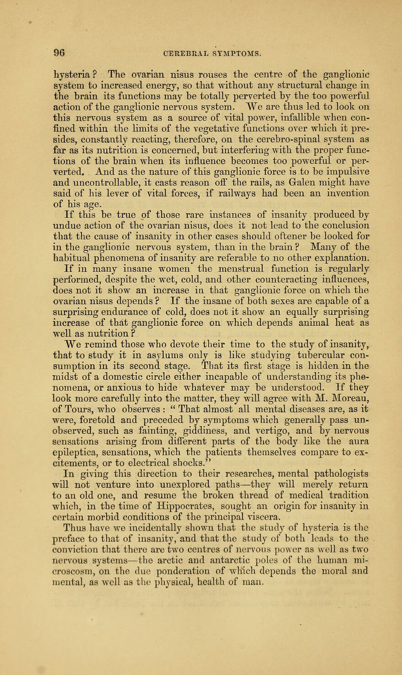 hysteria ? The ovarian liisus rouses the centre of the ganglionic system to increased energy, so that without any structural change in the brain its functions may be totally perverted by the too powerful action of the ganglionic nervous system. We are thus led to look on this nervous system as a source of vital power, infallible when con- fined within the Umits of the vegetative functions over which it pre- sides, constantly reacting, therefore, on the cerebro-spinal system as far as its nutrition is concerned, but interfering with the proper func- tions of the brain when its influence becomes too powerful or per- verted. And as the nature of this ganglionic force is to be impulsive and uncontrollable, it casts reason off the rails, as G-alen might have said of his lever of vital forces, if railways had been an invention of his age. If this be true of those rare instances of insanity produced by undue action of the ovarian nisus, does it not lead to the conclusion that the cause of insanity in other cases should oftener be looked for in the ganglionic nervous system, than in the brain ? Many of the habitual phenomena of insanity are referable to no other explanation. If in many insane women the menstrual function is regularly performed, despite the wet, cold, and other counteracting influences, does not it show an increase in that ganglionic force on which the ovarian nisus depends ? If the insane of both sexes are capable of a surprising endurance of cold, does not it show an equally surprising increase of that ganglionic force on which depends animal heat as well as nutrition ? We remind those who devote their time to the study of insanity,, that to study it in asylums only is like studying tubercular con- sumption in its second stage. That its first stage is hidden in the midst of a domestic circle either incapable of understanding its phe- nomena, or anxious to hide whatever may be understood. If they look more carefully into the matter, they will agree with M. Moreau, of Tours, who observes :  That almost all mental diseases are, as it were, foretold and preceded by symptoms which generally pass un- observed, such as fainting, giddiness, and vertigo, and by nervous sensations arising from different parts of the body like the aura epileptica, sensations, which the patients themselves compare to ex- citements, or to electrical shocks. In giving this direction to their researches, mental pathologists will not venture into unexplored paths—they will merely return to an old one, and resume the broken thread of medical tradition which, in the time of Hippocrates, sought an origin for insanity in certain morbid conditions of the principal viscera. Thus have we incidentally shown that the study of hysteria is the preface to that of insanity, and that the study of both leads to the conviction that there are two centres of iiervous power as well as two nervous systems—the arctic and antarctic poles of the human mi- croscosm, on the due ponderation of which depends the moral and mental, as well as the pliysical, health of man.