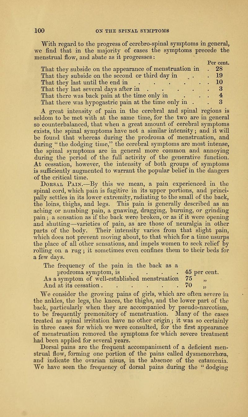 With regard to the progress of cerebro-spinal symptoms in general, we find that in the majority of cases the symptoms precede the menstrual flow, and abate as it progresses: Per cent. That they subside on the appearance of menstruation in . 28 That they subside on the second or third day in . .19 That they last until the end in 10 That they last several days after in . . . . .3 That there was back pain at the time only in . . . 4 That there was hypogastric pain at the time only in . .3 A great intensity of pain in the cerebral and spinal regions is seldom to be met with at the same time, for the two are in general so counterbalanced, that when a great amount of cerebral symptoms exists, the spinal symptoms have not a similar intensity; and it will be found that whereas during the prodroma of menstruation, and during the dodging time, the cerebral symptoms are most intense, the spinal symptoms are in general more common and annoying during the period of the full activity of the generative function. At cessation, however, the intensity of both groups of symptoms is sufiiciently augmented to warrant the popiilar behef in the dangers of the critical time. DoESAii Pain.—By this we mean, a pain experienced in the spinal cord, which pain is fugitive in its upper portions, and princi- pally settles in its lower extremity, radiating to the small of the back, the loins, thighs, and legs. This pain is generally described as an aching or numbing pain, a gnawing, dragging, burning, or grinding pain; a sensation as if the back were broken, or as if it were opening and shutting—varieties of pain, as are those of neuralgia in other parts of the body. Their intensity varies from that slight pain, which does not prevent moving about, to that which for a time usurps the place of all other sensations, and impels women to seek relief by rolling on a rug ; it sometimes even confines them to their beds for a few days. The frequency of the pain in the back as a prodroma symptom, is . . . .45 per cent. As a symptom of well-established menstruation 75 „ And at its cessation. . . . . . 70 „ We consider the growing pains of girls, Avhich are often severe in the ankles, the legs, the knees, the thighs, and the lower part of the back, particularly when they are accompanied by pseudo-narcotism, to be frequently premonitory of menstruation. Many of the cases treated as spinal irritation have no other origin; it was so certainly in three cases for which we were consulted, for the first appearance of menstruation removed the symptoms for which severe treatment had been applied for several years. Dorsal pains are the frequent accompaniment of a deficient men- strual flow, forming one portion of the pains called dysmenorrhoea, and indicate the ovarian nisus, in the absence of the catamenia. VVe have seen the frequency of dorsal pains during the dodging