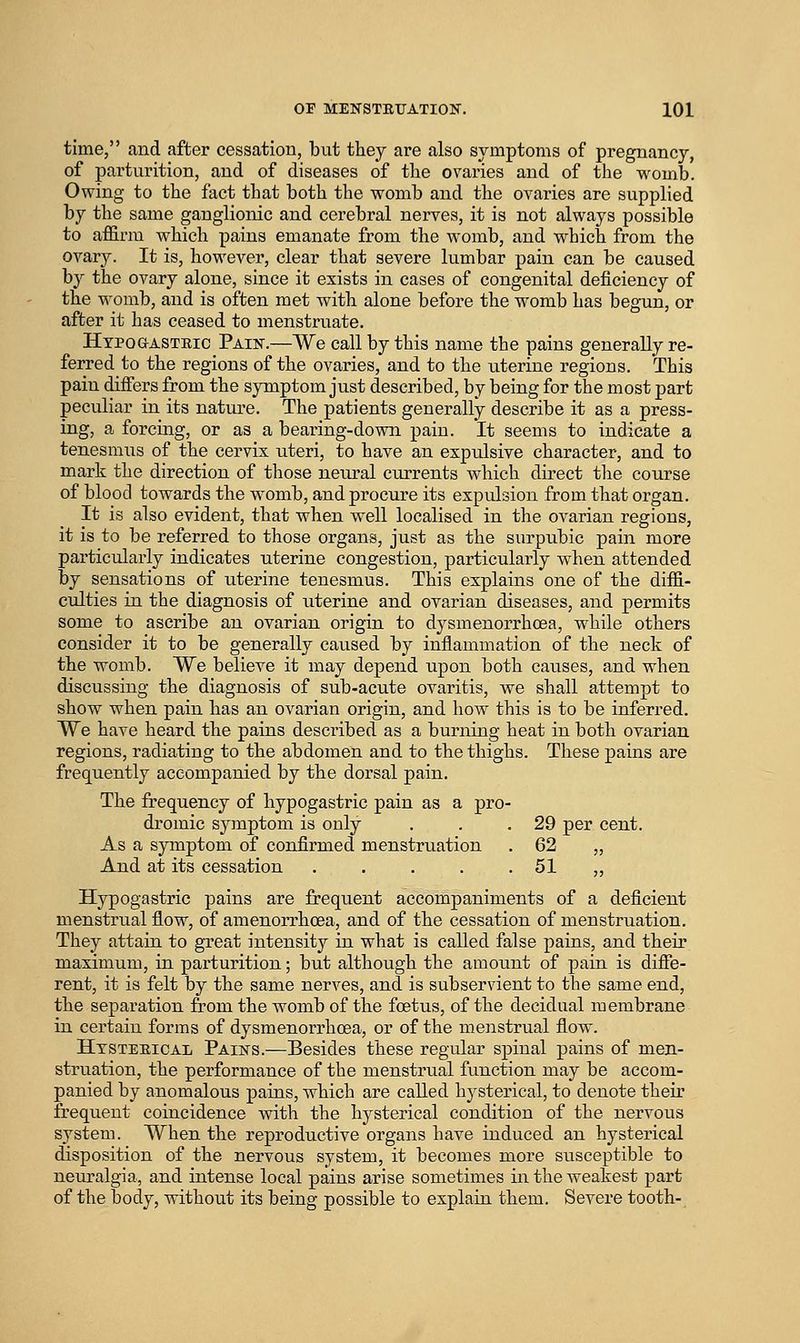 time, and after cessation, but they are also symptoms of pregnancy, of parturition, and of diseases of the ovaries and of the womb. Owing to the fact that both the womb and the ovaries are supplied by the same ganglionic and cerebral nerves, it is not always possible to affirm which pains emanate from the womb, and which from the ovary. It is, however, clear that severe lumbar pain can be caused by the ovary alone, since it exists in cases of congenital deficiency of the womb, and is often met with alone before the womb has begun, or after it has ceased to menstruate. HypoaASTBic Pain.—We call by this name the pains generally re- ferred to the regions of the ovaries, and to the uterine regions. This pain differs from the symptom just described, by being for the most part peculiar in its nature. The patients generally describe it as a press- ing, a forcing, or as a bearing-down pain. It seems to indicate a tenesmus of the cervix uteri, to have an expulsive character, and to mark the direction of those neural currents which direct the course of blood towards the womb, and procure its expulsion from that organ. It is also evident, that when well localised in the ovarian regions, it is to be referred to those organs, just as the surpubic pain more particularly indicates uterine congestion, particularly when attended by sensations of uterine tenesmus. This explains one of the diffi- culties in the diagnosis of uterine and ovarian diseases, and permits some to ascribe an ovarian origin to dysmenorrhoea, while others consider it to be generally caused by inflammation of the neck of the womb. We believe it may depend upon both causes, and when discussing the diagnosis of sub-acute ovaritis, we shall attempt to show when pain has an ovarian origin, and how this is to be inferred. We have heard the pains described as a burning heat in both ovarian regions, radiating to the abdomen and to the thighs. These pains are frequently accompanied by the dorsal pain. The frequency of hypogastric pain as a pro- dromic symptom is only . . .29 per cent. As a symptom of confirmed menstruation . 62 „ And at its cessation . . . . .51 ,, Hypogastric pains are frequent accompaniments of a deficient menstrual flow, of amenorrhcea, and of the cessation of menstruation. They attain to great intensity in what is called false pains, and their maximum, in parturition; but although the amoiint of pain is diffe- rent, it is felt by the same nerves, and is subservient to the same end, the separation from the womb of the foetus, of the decidual membrane in certain forms of dysmenorrhoea, or of the menstrual flow. Htsteeical Pains.—Besides these regular spinal pains of men- struation, the performance of the menstrual function may be accom- panied by anomalous pains, which are called hysterical, to denote their frequent coincidence with the hysterical condition of the nervous system. When the reproductive organs have induced an hysterical disposition of the nervous system, it becomes more susceptible to neuralgia, and intense local pains arise sometimes in the weakest part of the body, without its being possible to explain them. Severe tooth-